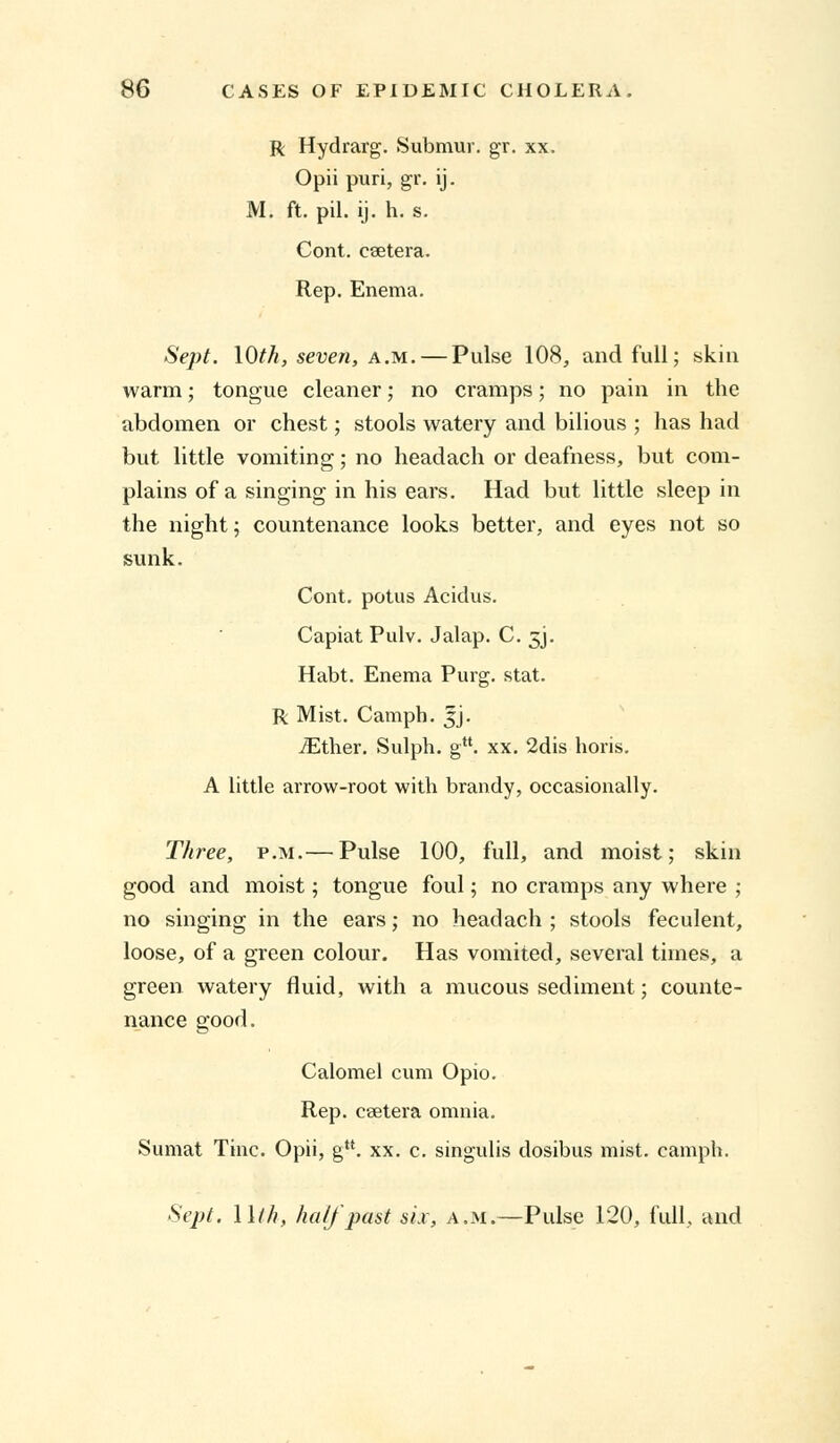 R Hydrarg. Submur. gr. xx. Opiipuri, gr. ij. M. ft. pil. ij. h. s. Cont. caetera. Rep. Enema. Sept. \0th, seven, a.m.— Pulse 108, and full; skin warm; tongue cleaner; no cramps; no pain in the abdomen or chest; stools watery and bilious ; has had but little vomiting; no headach or deafness, but com- plains of a singing in his ears. Had but little sleep in the night; countenance looks better, and eyes not so sunk. Cont. potus Acidus. Capiat Pulv. Jalap. C. 5J. Habt. Enema Purg. stat. R Mist. Camph. |j. iEther. Sulph. gM. xx. 2dis horis. A little arrow-root with brandy, occasionally. Three, p.m.— Pulse 100, full, and moist; skin good and moist; tongue foul; no cramps any where ; no singing in the ears; no headach ; stools feculent, loose, of a green colour. Has vomited, several times, a green watery fluid, with a mucous sediment; counte- nance good. Calomel cum Opio. Rep. csetera omnia. Sumat Tine. Opii, gu. xx. c. singulis dosibus mist, camph. Sept. 11///, half past six, a.m.—Pulse 120, full, and