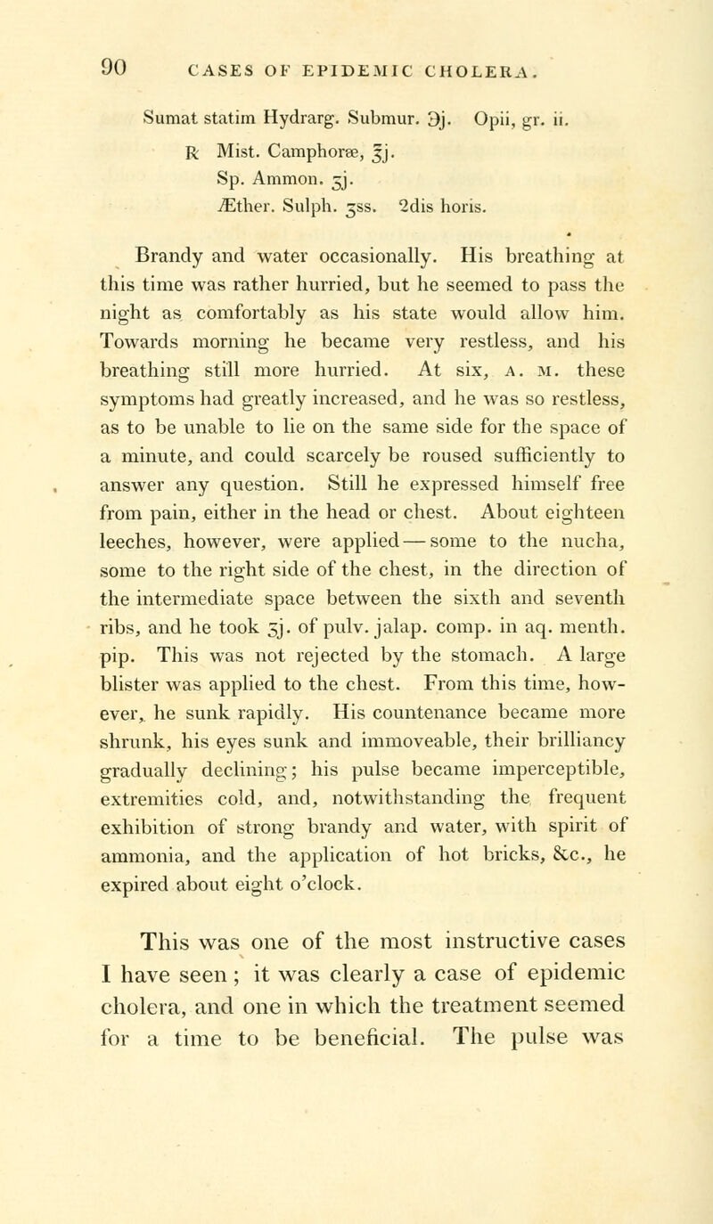 Sumat statim Hydrarg. Submur. 3j. Opii, gr. ii. R Mist. Camphorse, |j. Sp. Ammon. 5J. ./Ether. Sulph. 3SS. 2dis horis. Brandy and water occasionally. His breathing at this time was rather hurried, but he seemed to pass the night as comfortably as his state would allow him. Towards morning he became very restless, and his breathing still more hurried. At six, a. m. these symptoms had greatly increased, and he was so restless, as to be unable to lie on the same side for the space of a minute, and could scarcely be roused sufficiently to answer any question. Still he expressed himself free from pain, either in the head or chest. About eighteen leeches, however, were applied — some to the nucha, some to the right side of the chest, in the direction of the intermediate space between the sixth and seventh ribs, and he took 5J. of pulv. jalap, comp. in aq. menth. pip. This was not rejected by the stomach. A large blister was applied to the chest. From this time, how- ever, he sunk rapidly. His countenance became more shrunk, his eyes sunk and immoveable, their brilliancy gradually declining; his pulse became imperceptible, extremities cold, and, notwithstanding the frequent exhibition of strong brandy and water, with spirit of ammonia, and the application of hot bricks, &c, he expired about eight o'clock. This was one of the most instructive cases I have seen ; it was clearly a case of epidemic cholera, and one in which the treatment seemed for a time to be beneficial. The pulse was