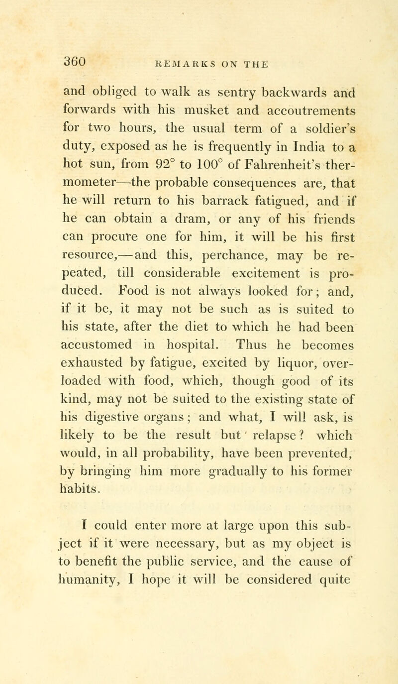 and obliged to walk as sentry backwards and forwards with his musket and accoutrements for two hours, the usual term of a soldier's duty, exposed as he is frequently in India to a hot sun, from 92° to 100° of Fahrenheit's ther- mometer—the probable consequences are, that he will return to his barrack fatigued, and if he can obtain a dram, or any of his friends can procure one for him, it will be his first resource,— and this, perchance, may be re- peated, till considerable excitement is pro- duced. Food is not always looked for; and, if it be, it may not be such as is suited to his state, after the diet to which he had been accustomed in hospital. Thus he becomes exhausted by fatigue, excited by liquor, over- loaded with food, which, though good of its kind, may not be suited to the existing state of his digestive organs; and what, I will ask, is likely to be the result but' relapse ? which would, in all probability, have been prevented, by bringing him more gradually to his former habits. I could enter more at large upon this sub- ject if it were necessary, but as my object is to benefit the public service, and the cause of humanity, I hope it will be considered quite