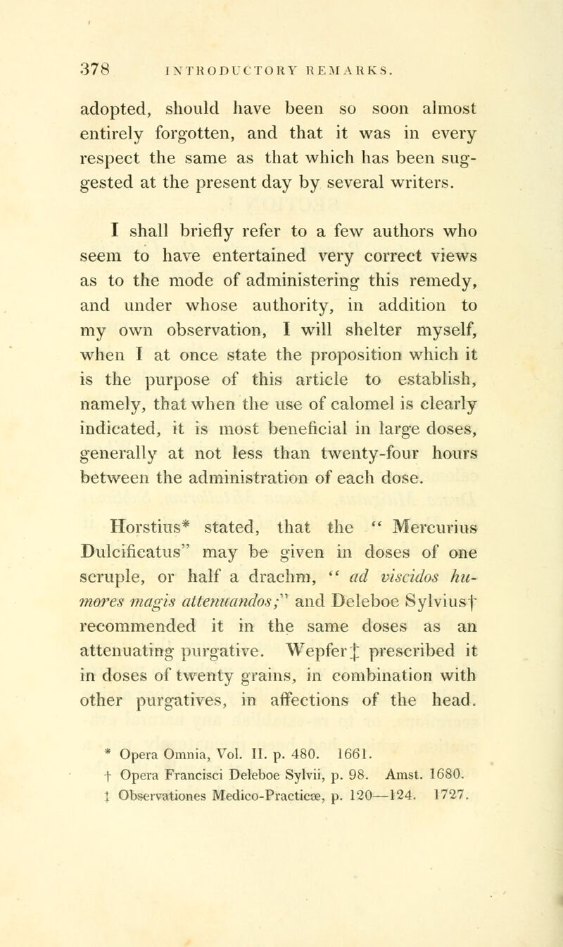 adopted, should have been so soon almost entirely forgotten, and that it was in every respect the same as that which has been sug- gested at the present day by several writers. I shall briefly refer to a few authors who seem to have entertained very correct views as to the mode of administering this remedy, and under whose authority, in addition to my own observation, I will shelter myself, when I at once state the proposition which it is the purpose of this article to establish, namely, that when the use of calomel is clearly indicated, it is most beneficial in large doses, generally at not less than twenty-four hours between the administration of each dose. Horstius* stated, that the  Mercurius Dulcificatus may be given in doses of one scruple, or half a drachm,  ad viscidos hu- mores magis attenuandos; and Deleboe Sylviusf recommended it in the same doses as an attenuating purgative. Wepfer J prescribed it in doses of twenty grains, in combination with other purgatives, in affections of the head. * Opera Omnia, Vol. II. p. 480. 1661. t Opera Francisci Deleboe Sylvii, p. 98. Amst. 1680. \ Observations Medico-Practicse, p. 120—124. 1727.