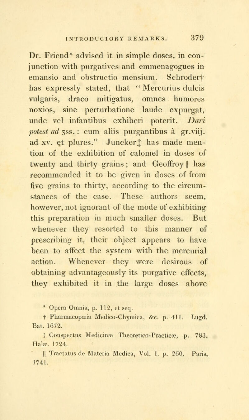 Dr. Friend* advised it in simple doses, in con- junction with purgatives and emmenagogues in emansio and obstructio mensium. Schroder j- has expressly stated, that  Mercurius dulcis vulgaris, draco mitigatus, omnes humores noxios, sine perturbatione laude expurgat, unde vel infantibus exhiberi poterit. Dari potest ad sss.: cum aliis purgantibus a gr.viij. ad xv. et plures. Juncker J has made men- tion of the exhibition of calomel in doses of twenty and thirty grains; and Geoffroy || has recommended it to be given in doses of from five grains to thirty, according to the circum- stances of the case. These authors seem, however, not ignorant of the mode of exhibiting this preparation in much smaller doses. But whenever they resorted to this manner of prescribing it, their object appears to have been to affect the system with the mercurial action. Whenever they were desirous of obtaining advantageously its purgative effects, they exhibited it in the large doses above * Opera Omnia, p. 112, et seq. f Pharmacopoeia Medico-Chymica, &c. p. 411. Lugd. Bat. 1672. X Conspectus Medicines Theoretico-Practicse, p. 783. Hake. 1724. || Tractatus de Materia Medica, Vol. I. p. 260. Paris, 1741.