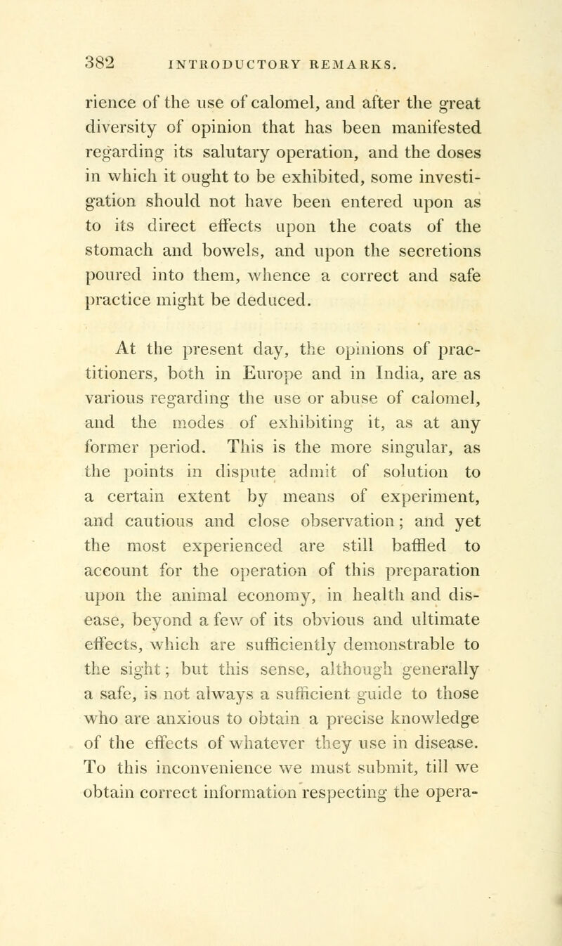 rience of the use of calomel, and after the great diversity of opinion that has been manifested regarding its salutary operation, and the doses in which it ought to be exhibited, some investi- gation should not have been entered upon as to its direct effects upon the coats of the stomach and bowels, and upon the secretions poured into them, whence a correct and safe practice might be deduced. At the present day, the opinions of prac- titioners, both in Europe and in India, are as various regarding the use or abuse of calomel, and the modes of exhibiting it, as at any former period. This is the more singular, as the points in dispute admit of solution to a certain extent by means of experiment, and cautious and close observation; and yet the most experienced are still baffled to account for the operation of this preparation upon the animal economy, in health and dis- ease, beyond a few of its obvious and ultimate effects, which are sufficiently demonstrable to the sight; but this sense, although generally a safe, is not always a sufficient guide to those who are anxious to obtain a precise knowledge of the effects of whatever they use in disease. To this inconvenience we must submit, till we obtain correct information respecting the opera-