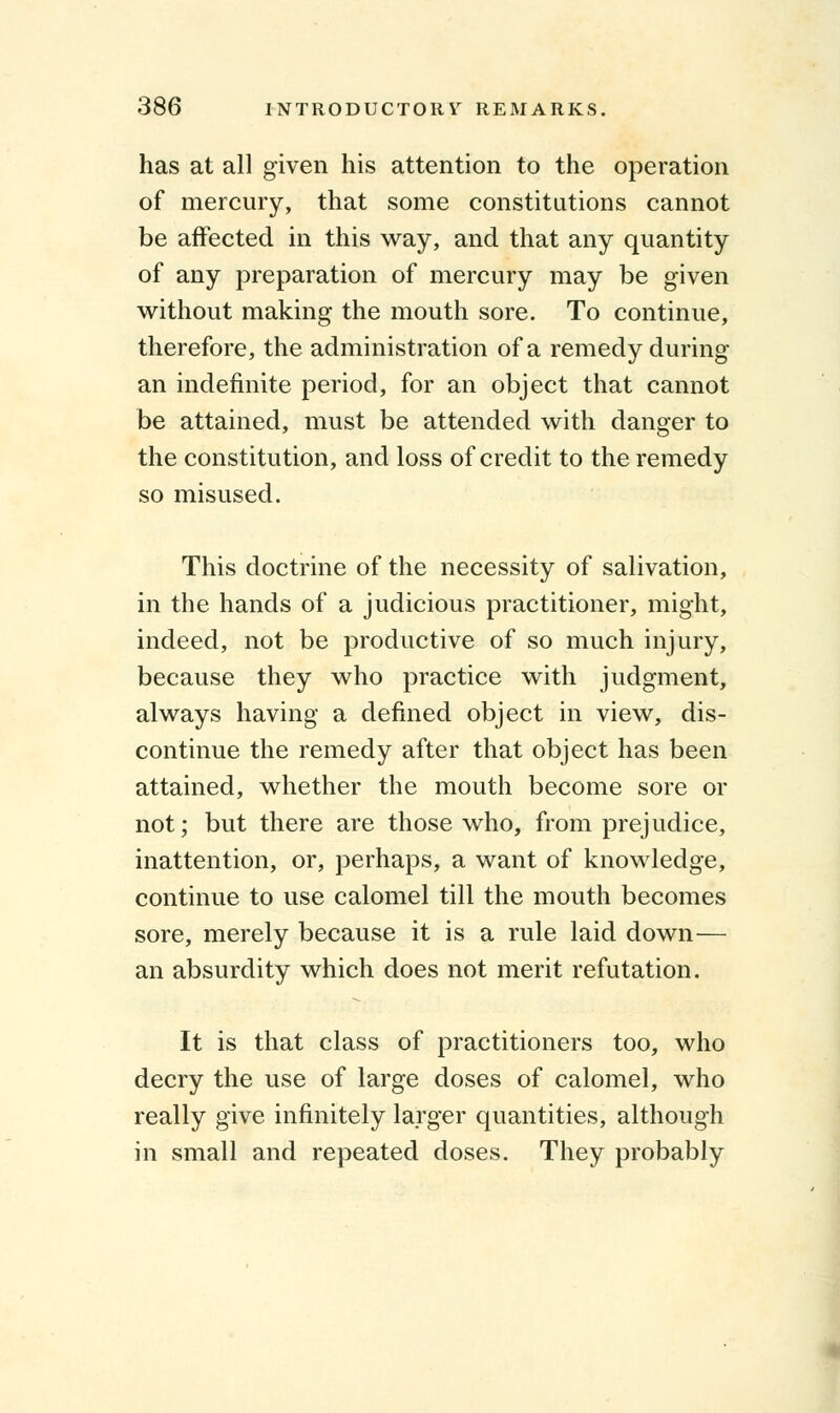 has at all given his attention to the operation of mercury, that some constitutions cannot be affected in this way, and that any quantity of any preparation of mercury may be given without making the mouth sore. To continue, therefore, the administration of a remedy during an indefinite period, for an object that cannot be attained, must be attended with danger to the constitution, and loss of credit to the remedy so misused. This doctrine of the necessity of salivation, in the hands of a judicious practitioner, might, indeed, not be productive of so much injury, because they who practice with judgment, always having a defined object in view, dis- continue the remedy after that object has been attained, whether the mouth become sore or not; but there are those who, from prejudice, inattention, or, perhaps, a want of knowledge, continue to use calomel till the mouth becomes sore, merely because it is a rule laid down— an absurdity which does not merit refutation. It is that class of practitioners too, who decry the use of large doses of calomel, who really give infinitely larger quantities, although in small and repeated doses. They probably