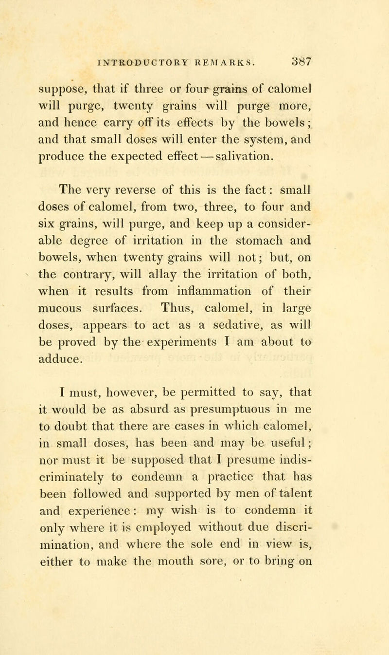 suppose, that if three or four grains of calomel will purge, twenty grains will purge more, and hence carry off its effects by the bowels; and that small doses will enter the system, and produce the expected effect — salivation. The very reverse of this is the fact: small doses of calomel, from two, three, to four and six grains, will purge, and keep up a consider- able degree of irritation in the stomach and bowels, when twenty grains will not; but, on the contrary, will allay the irritation of both, when it results from inflammation of their mucous surfaces. Thus, calomel, in large doses, appears to act as a sedative, as will be proved by the experiments I am about to adduce. I must, however, be permitted to say, that it would be as absurd as presumptuous in me to doubt that there are cases in which calomel, in small doses, has been and may be useful; nor must it be supposed that I presume indis- criminately to condemn a practice that has been followed and supported by men of talent and experience: my wish is to condemn it only where it is employed without due discri- mination, and where the sole end in view is, either to make the mouth sore, or to bring on