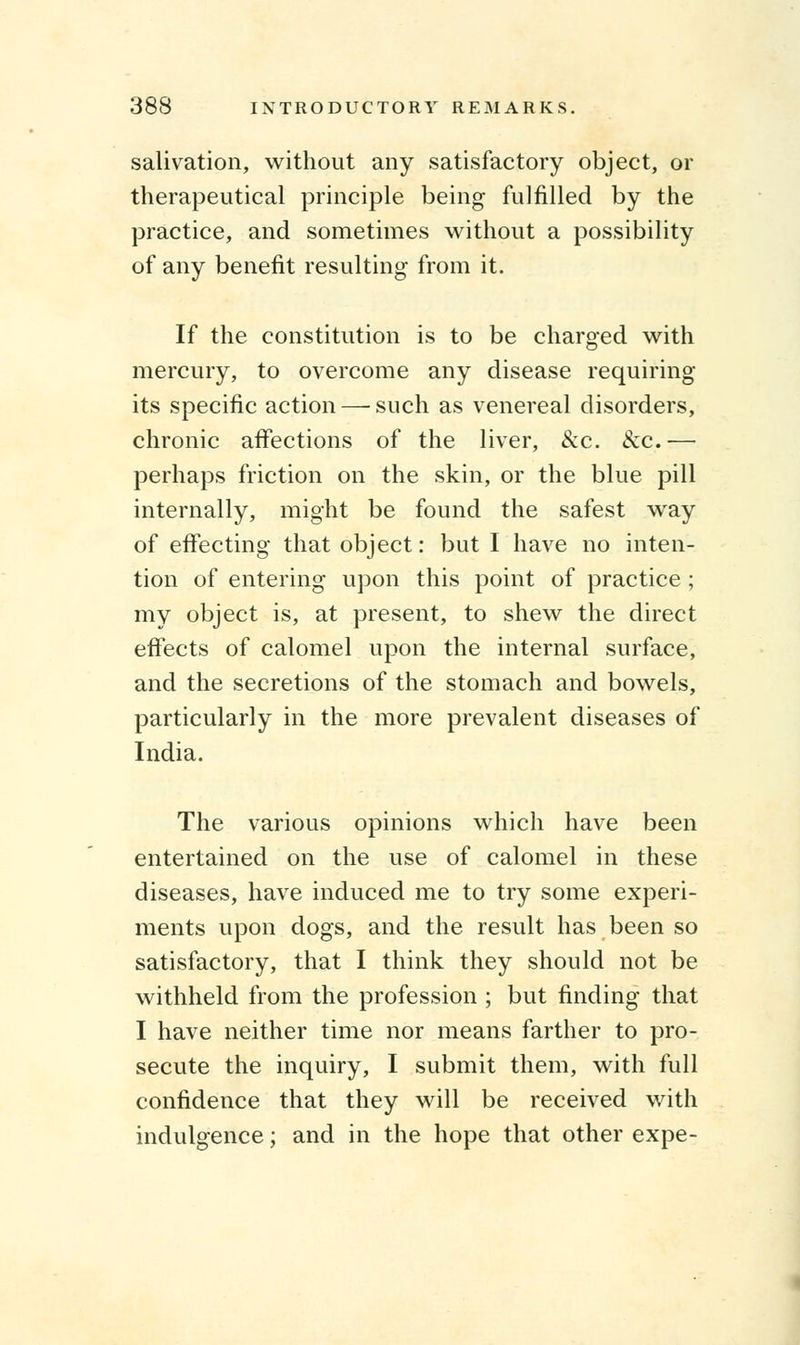 salivation, without any satisfactory object, or therapeutical principle being fulfilled by the practice, and sometimes without a possibility of any benefit resulting from it. If the constitution is to be charged with mercury, to overcome any disease requiring its specific action — such as venereal disorders, chronic affections of the liver, &c. &c.— perhaps friction on the skin, or the blue pill internally, might be found the safest way of effecting that object: but I have no inten- tion of entering upon this point of practice ; my object is, at present, to shew the direct effects of calomel upon the internal surface, and the secretions of the stomach and bowels, particularly in the more prevalent diseases of India. The various opinions which have been entertained on the use of calomel in these diseases, have induced me to try some experi- ments upon dogs, and the result has been so satisfactory, that I think they should not be withheld from the profession ; but finding that I have neither time nor means farther to pro- secute the inquiry, I submit them, with full confidence that they will be received with indulgence; and in the hope that other expe-