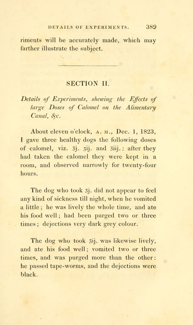 riments will be accurately made, which may farther illustrate the subject. SECTION II. Details of Experiments, sharing the Effects of large Doses of Calomel on the Alimentary Canal, §c. About eleven o'clock, a. m., Dec. 1, 1823, I gave three healthy dogs the following doses of calomel, viz. 5j. sij. and siij.: after they had taken the calomel they were kept in a room, and observed narrowly for twenty-four hours. The dog who took sj. did not appear to feel any kind of sickness till night, when he vomited a little ; he was lively the whole time, and ate his food well; had been purged two or three times; dejections very dark grey colour. The dog who took sij. was likewise lively, and ate his food well; vomited two or three times, and was purged more than the other: he passed tape-worms, and the dejections were black.