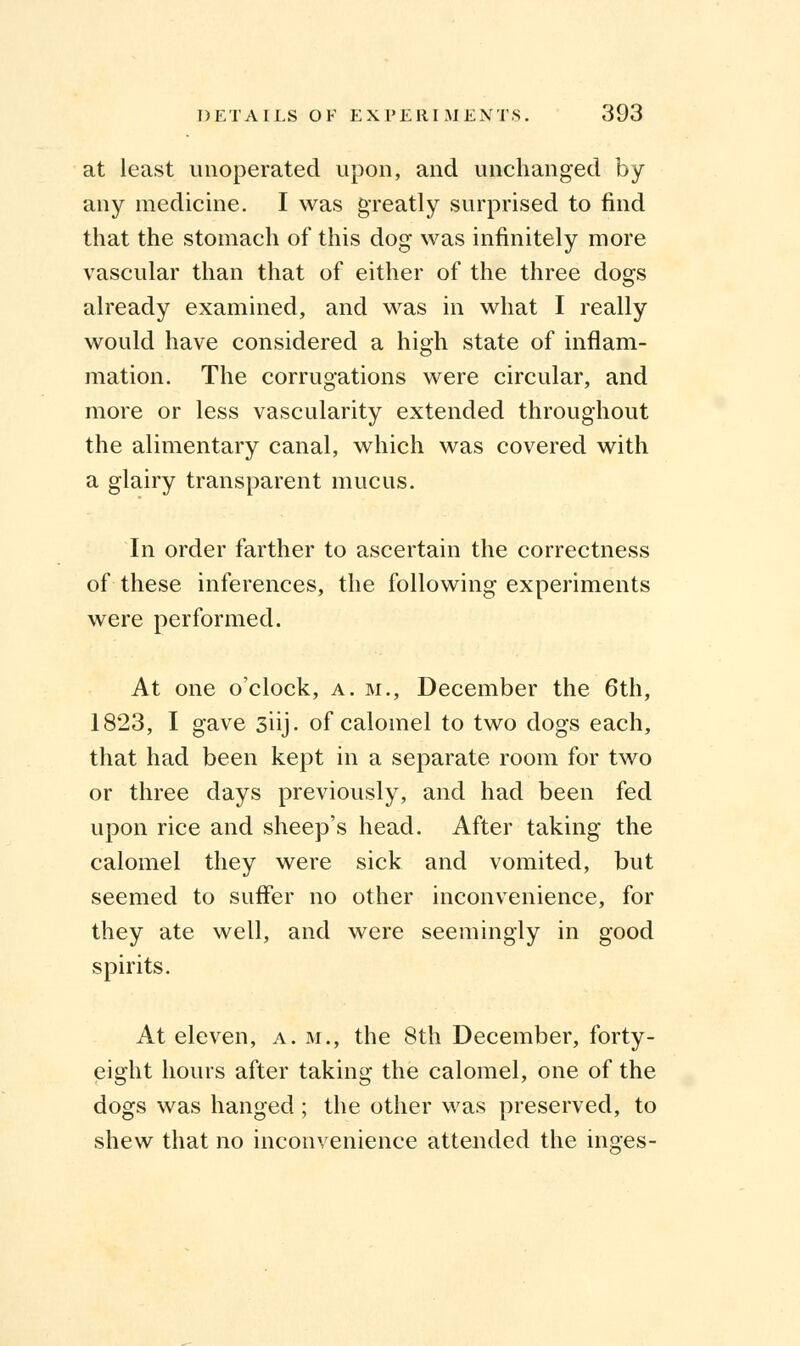 at least unoperated upon, and unchanged by any medicine. I was greatly surprised to find that the stomach of this dog was infinitely more vascular than that of either of the three dogs already examined, and was in what I really would have considered a high state of inflam- mation. The corrugations were circular, and more or less vascularity extended throughout the alimentary canal, which was covered with a glairy transparent mucus. In order farther to ascertain the correctness of these inferences, the following experiments were performed. At one o'clock, a. m., December the 6th, 1823, I gave 3iij. of calomel to two dogs each, that had been kept in a separate room for two or three days previously, and had been fed upon rice and sheep's head. After taking the calomel they were sick and vomited, but seemed to suffer no other inconvenience, for they ate well, and were seemingly in good spirits. At eleven, a. m., the 8th December, forty- eight hours after taking the calomel, one of the dogs was hanged ; the other was preserved, to shew that no inconvenience attended the inares-