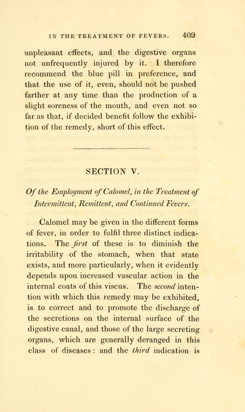 unpleasant effects, and the digestive organs not unfrequently injured by it. I therefore recommend the blue pill in preference, and that the use of it, even, should not be pushed farther at any time than the production of a slight soreness of the mouth, and even not so far as that, if decided benefit follow the exhibi- tion of the remedy, short of this effect. SECTION V. Of the Employment of Calomel, in the Treatment of Intermittent, Remittent, and Continued Fevers. Calomel may be given in the different forms of fever, in order to fulfil three distinct indica- tions. The first of these is to diminish the irritability of the stomach, when that state exists, and more particularly, when it evidently depends upon increased vascular action in the internal coats of this viscus. The second inten- tion with which this remedy may be exhibited, is to correct and to promote the discharge of the secretions on the internal surface of the digestive canal, and those of the large secreting organs, which are generally deranged in this class of diseases: and the third indication is