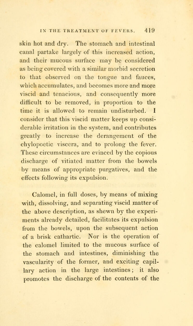 skin hot and dry. The stomach and intestinal canal partake largely of this increased action, and their mucous surface may be considered as being covered with a similar morbid secretion to that observed on the tongue and fauces, which accumulates, and becomes more and more viscid and tenacious, and consequently more difficult to be removed, in proportion to the time it is allowed to remain undisturbed. I consider that this viscid matter keeps up consi- derable irritation in the system, and contributes greatly to increase the derangement of the chylopoetic viscera, and to prolong the fever. These circumstances are evinced by the copious discharge of vitiated matter from the bowels by means of appropriate purgatives, and the effects following its expulsion. Calomel, in full doses, by means of mixing with, dissolving, and separating viscid matter of the above description, as shewn by the experi- ments already detailed, facilitates its expulsion from the bowels, upon the subsequent action of a brisk cathartic. Nor is the operation of the calomel limited to the mucous surface of the stomach and intestines, diminishing the vascularity of the former, and exciting capil- lary action in the large intestines; it also promotes the discharge of the contents of the