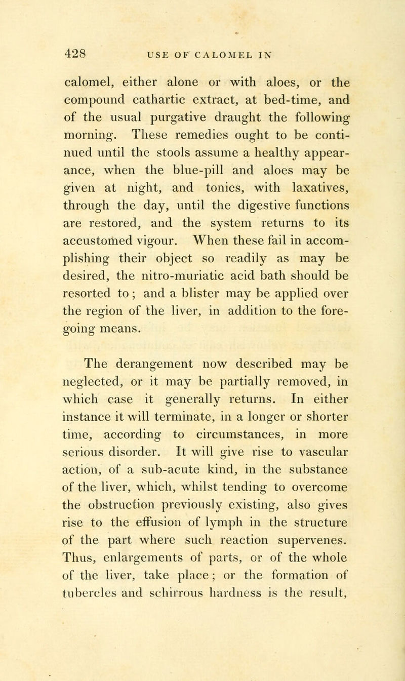 calomel, either alone or with aloes, or the compound cathartic extract, at bed-time, and of the usual purgative draught the following morning. These remedies ought to be conti- nued until the stools assume a healthy appear- ance, when the blue-pill and aloes may be given at night, and tonics, with laxatives, through the day, until the digestive functions are restored, and the system returns to its accustomed vigour. When these fail in accom- plishing their object so readily as may be desired, the nitro-muriatic acid bath should be resorted to; and a blister may be applied over the region of the liver, in addition to the fore- going means. The derangement now described may be neglected, or it may be partially removed, in which case it generally returns. In either instance it will terminate, in a longer or shorter time, according to circumstances, in more serious disorder. It will give rise to vascular action, of a sub-acute kind, in the substance of the liver, which, whilst tending to overcome the obstruction previously existing, also gives rise to the effusion of lymph in the structure of the part where such reaction supervenes. Thus, enlargements of parts, or of the whole of the liver, take place; or the formation of tubercles and schirrous hardness is the result,