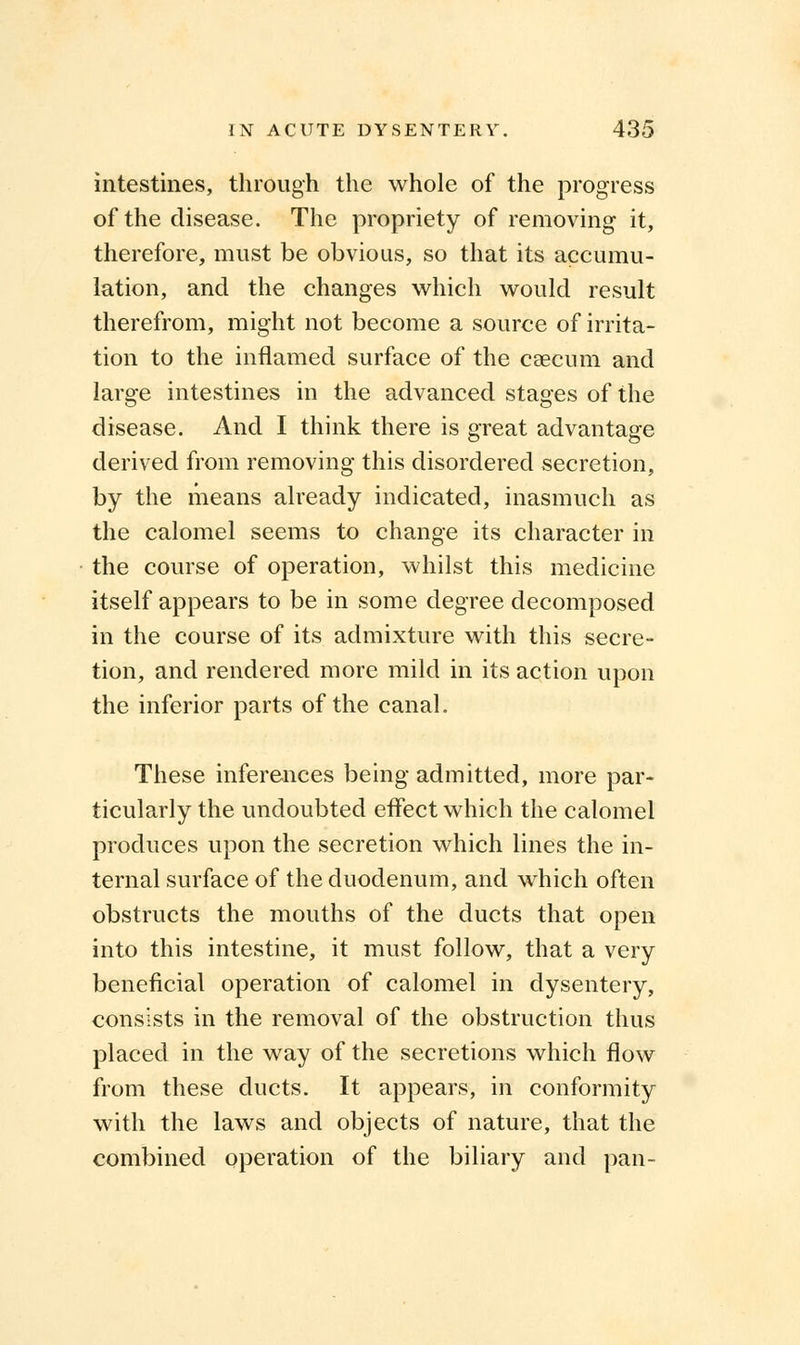 intestines, through the whole of the progress of the disease. The propriety of removing it, therefore, must be obvious, so that its accumu- lation, and the changes which would result therefrom, might not become a source of irrita- tion to the inflamed surface of the caecum and large intestines in the advanced stages of the disease. And I think there is great advantage derived from removing this disordered secretion, by the means already indicated, inasmuch as the calomel seems to change its character in the course of operation, whilst this medicine itself appears to be in some degree decomposed in the course of its admixture with this secre- tion, and rendered more mild in its action upon the inferior parts of the canal. These inferences being admitted, more par- ticularly the undoubted effect which the calomel produces upon the secretion which lines the in- ternal surface of the duodenum, and which often obstructs the mouths of the ducts that open into this intestine, it must follow, that a very beneficial operation of calomel in dysentery, consists in the removal of the obstruction thus placed in the way of the secretions which flow from these ducts. It appears, in conformity with the laws and objects of nature, that the combined operation of the biliary and pan-