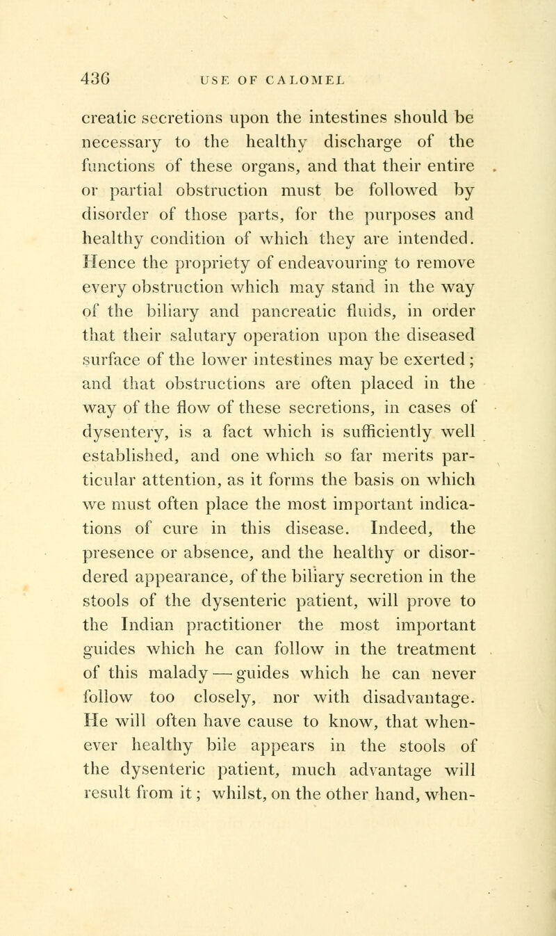 crealic secretions upon the intestines should be necessary to the healthy discharge of the functions of these organs, and that their entire or partial obstruction must be followed by disorder of those parts, for the purposes and healthy condition of which they are intended. Hence the propriety of endeavouring to remove every obstruction which may stand in the way of the biliary and pancreatic fluids, in order that their salutary operation upon the diseased surface of the lower intestines may be exerted ; and that obstructions are often placed in the way of the flow of these secretions, in cases of dysentery, is a fact which is sufficiently well established, and one which so far merits par- ticular attention, as it forms the basis on which we must often place the most important indica- tions of cure in this disease. Indeed, the presence or absence, and the healthy or disor- dered appearance, of the biliary secretion in the stools of the dysenteric patient, will prove to the Indian practitioner the most important guides which he can follow in the treatment of this malady — guides which he can never follow too closely, nor with disadvantage. He will often have cause to know, that when- ever healthy bile appears in the stools of the dysenteric patient, much advantage will result from it; whilst, on the other hand, when-