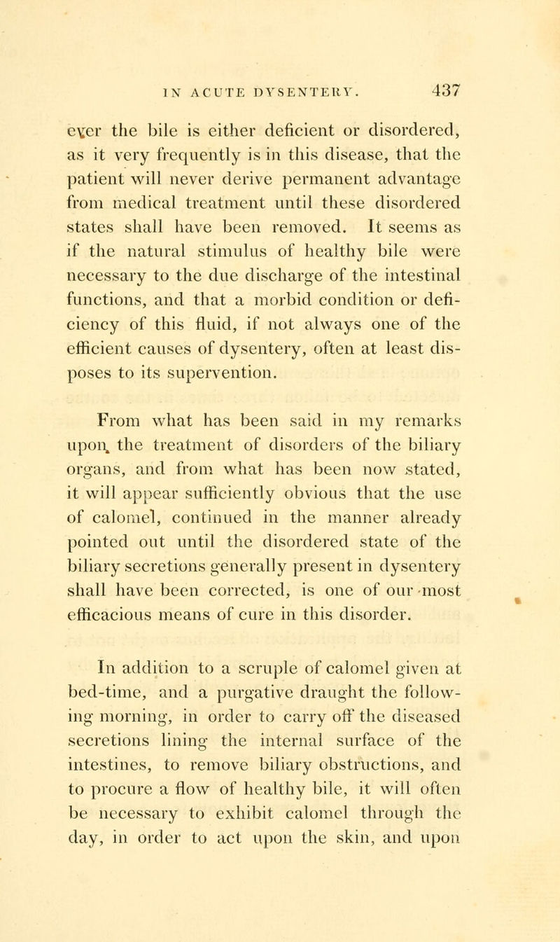 ev,er the bile is either deficient or disordered, as it very frequently is in this disease, that the patient will never derive permanent advantage from medical treatment until these disordered states shall have been removed. It seems as if the natural stimulus of healthy bile were necessary to the due discharge of the intestinal functions, and that a morbid condition or defi- ciency of this fluid, if not always one of the efficient causes of dysentery, often at least dis- poses to its supervention. From what has been said in my remarks upon, the treatment of disorders of the biliary organs, and from what has been now stated, it will appear sufficiently obvious that the use of calomel, continued in the manner already pointed out until the disordered state of the biliary secretions generally present in dysentery shall have been corrected, is one of our most efficacious means of cure in this disorder. In addition to a scruple of calomel given at bed-time, and a purgative draught the follow- ing morning, in order to carry off the diseased secretions lining the internal surface of the intestines, to remove biliary obstructions, and to procure a flow of healthy bile, it will often be necessary to exhibit calomel through the day, in order to act upon the skin, and upon