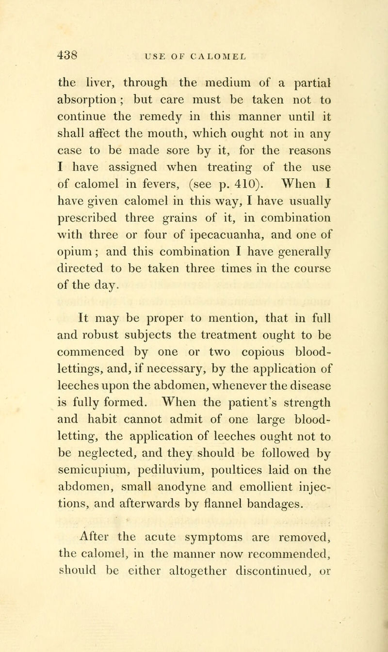 the liver, through the medium of a partial absorption; but care must be taken not to continue the remedy in this manner until it shall affect the mouth, which ought not in any case to be made sore by it, for the reasons I have assigned when treating of the use of calomel in fevers, (see p. 410). When I have given calomel in this way, I have usually prescribed three grains of it, in combination with three or four of ipecacuanha, and one of opium; and this combination I have generally directed to be taken three times in the course of the day. It may be proper to mention, that in full and robust subjects the treatment ought to be commenced by one or two copious blood- lettings, and, if necessary, by the application of leeches upon the abdomen, whenever the disease is fully formed. When the patient's strength and habit cannot admit of one large blood- letting, the application of leeches ought not to be neglected, and they should be followed by semicupium, pediluvium, poultices laid on the abdomen, small anodyne and emollient injec- tions, and afterwards by flannel bandages. After the acute symptoms are removed, the calomel, in the maimer now recommended, should be either altogether discontinued, or