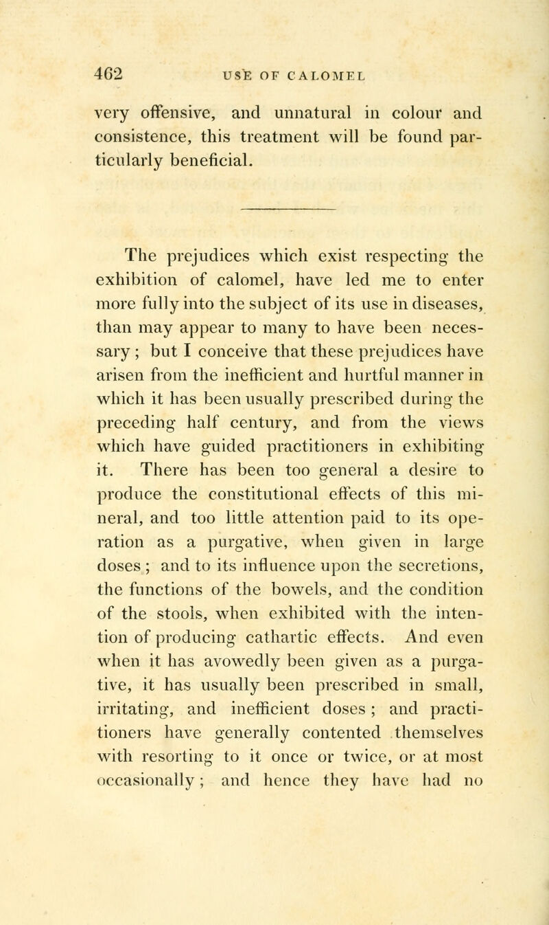 very offensive, and unnatural in colour and consistence, this treatment will be found par- ticularly beneficial. The prejudices which exist respecting the exhibition of calomel, have led me to enter more fully into the subject of its use in diseases, than may appear to many to have been neces- sary ; but I conceive that these prejudices have arisen from the inefficient and hurtful manner in which it has been usually prescribed during- the preceding half century, and from the views which have guided practitioners in exhibiting it. There has been too general a desire to produce the constitutional effects of this mi- neral, and too little attention paid to its ope- ration as a purgative, when given in large doses ; and to its influence upon the secretions, the functions of the bowels, and the condition of the stools, when exhibited with the inten- tion of producing cathartic effects. And even when it has avowedly been given as a purga- tive, it has usually been prescribed in small, irritating, and inefficient doses; and practi- tioners have generally contented themselves with resorting to it once or twice, or at most occasionally; and hence they have had no