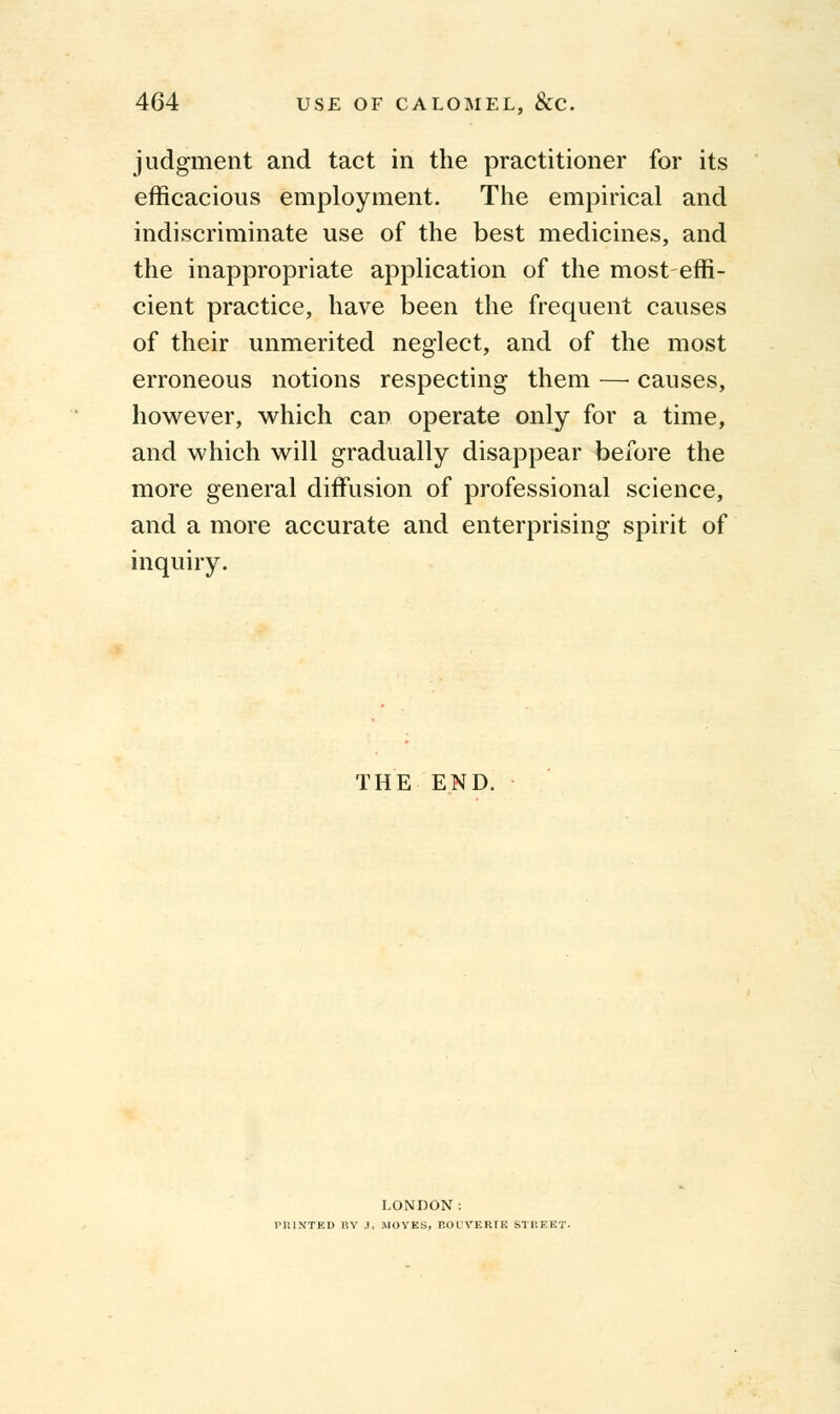 judgment and tact in the practitioner for its efficacious employment. The empirical and indiscriminate use of the best medicines, and the inappropriate application of the most effi- cient practice, have been the frequent causes of their unmerited neglect, and of the most erroneous notions respecting them — causes, however, which can operate only for a time, and which will gradually disappear before the more general diffusion of professional science, and a more accurate and enterprising spirit of inquiry. THE END. LONDON: PRINTED BY .1. .MOVES, BOUVERIK STREET.