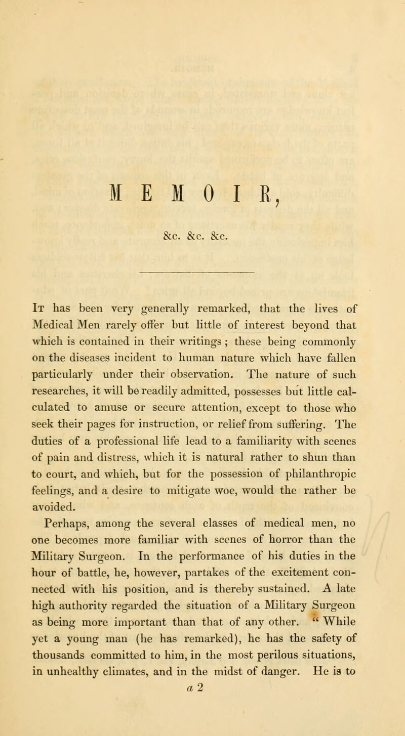 MEMOIR, &c. &c. &c. It has been very generally remarked, that the lives of Medical Men rarely offer but little of interest beyond that which is contained in their writings ; these being commonly on the diseases incident to human nature which have fallen particularly under their observation. The nature of such researches, it will be readily admitted, possesses but little cal- culated to amuse or secure attention, except to those who seek their pages for instruction, or relief from suffering. The duties of a professional life lead to a familiarity with scenes of pain and distress, which it is natural rather to shun than to court, and which, but for the possession of philanthropic feelings, and a desire to mitigate woe, would the rather be avoided. Perhaps, among the several classes of medical men, no one becomes more familiar with scenes of horror than the Military Surgeon. In the performance of his duties in the hour of battle, he, however, partakes of the excitement con- nected with his position, and is thereby sustained. A late high authority regarded the situation of a Military Surgeon as being more important than that of any other.  While yet a young man (he has remarked), he has the safety of thousands committed to him, in the most perilous situations, in unhealthy climates, and in the midst of danger. He is to a2