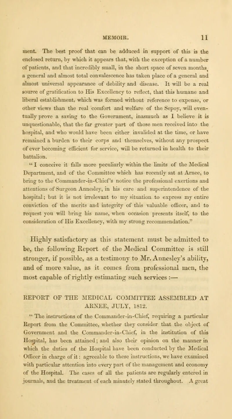 nient. The best proof that can be adduced in support of this is the enclosed return, by which it appears that, with the exception of a number of patients, and that incredibly small, in the short space of seven months a general and almost total convalescence has taken place of a general and almost universal appearance of debility and disease. It will be a real source of gratification to His Excellency to reflect, that this humane and liberal establishment, which was formed without reference to expense, or other views than the real comfort and welfare of the Sepoy, will even- tually prove a saving to the Government, inasmuch as I believe it is unquestionable, that the far greater part of those men received into the hospital, and who would have been either invalided at the time, or have remained a burden to their corps and themselves, without any prospect of ever becoming efficient for service, will be returned in health to their battalion.  I conceive it falls more peculiarly within the limits of the Medical Department, and of the Committee which has recently sat at Arnee, to bring to the Commander-in-Chief's notice the professional exertions and attentions of Surgeon Annesley, in his care and superintendence of the hospital; but it is not irrelevant to my situation to express my entire conviction of the merits and integrity of this valuable officer, and to request you will bring his name, when occasion presents itself, to the consideration of His Excellency, with my strong recommendation. Highly satisfactory as this statement must be admitted to be, the following Report of the Medical Committee is still stronger, if possible, as a testimony to Mr. Annesley's ability, and of more value, as it comes from professional men, the most capable of rightly estimating such services :— REPORT OF THE MEDICAL COMMITTEE ASSEMBLED AT ARXEE, JULY, 1812. '■ The instructions of the Commander-in-Chief, requiring a particular Report from the Committee, whether they consider that the object of Government and the Commander-in-Chief, in the institution of this Hospital, has been attained; and also their opinion on the manner in which the duties of the Hospital have been conducted by the Medical Officer in charge of it: agreeable to these instructions, we have examined with particular attention into every part of the management and economy of the Hospital. The cases of all the patients are regularly entered in journals, and the treatmeut of each minutely stated throughout. A great