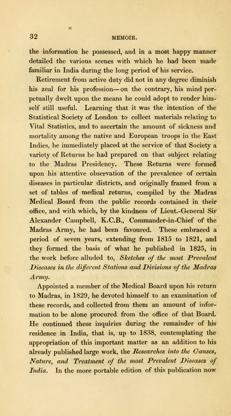 the information he possessed, and in a most happy manner detailed the various scenes with which he had been made familiar in India during the long period of his service. Retirement from active duty did not in any degree diminish his zeal for his profession—on the contrary, his mind per- petually dwelt upon the means he could adopt to render him- self still useful. Learning that it was the intention of the Statistical Society of London to collect materials relating to Vital Statistics, and to ascertain the amount of sickness and mortality among the native and European troops in the East Indies, he immediately placed at the service of that Society a variety of Returns he had prepared on that subject relating to the Madras Presidency. These Returns were formed upon his attentive observation of the prevalence of certain diseases in particular districts, and originally framed from a set of tables of medical returns, compiled by the Madras Medical Board from the public records contained in their office, and with which, by the kindness of Lieut.-General Sir Alexander Campbell, K.C.B., Commander-in-Chief of the Madras Army, he had been favoured. These embraced a period of seven years, extending from 1815 to 1821, and they formed the basis of what he published in 1825, in the work before alluded to, Sketches of the most Prevalent Diseases in the different Stations and Divisions of the Madras Army. Appointed a member of the Medical Board upon his return to Madras, in 1829, he devoted himself to an examination of these records, and collected from them an amount of infor- mation to be alone procured from the office of that Board. He continued these inquiries during the remainder of his residence in India, that is, up to 1838, contemplating the appropriation of this important matter as an addition to his already published large work, the Researches into the Oauses, Nature, and Treatment of the most Prevalent Diseases of India. In the more portable edition of this publication now