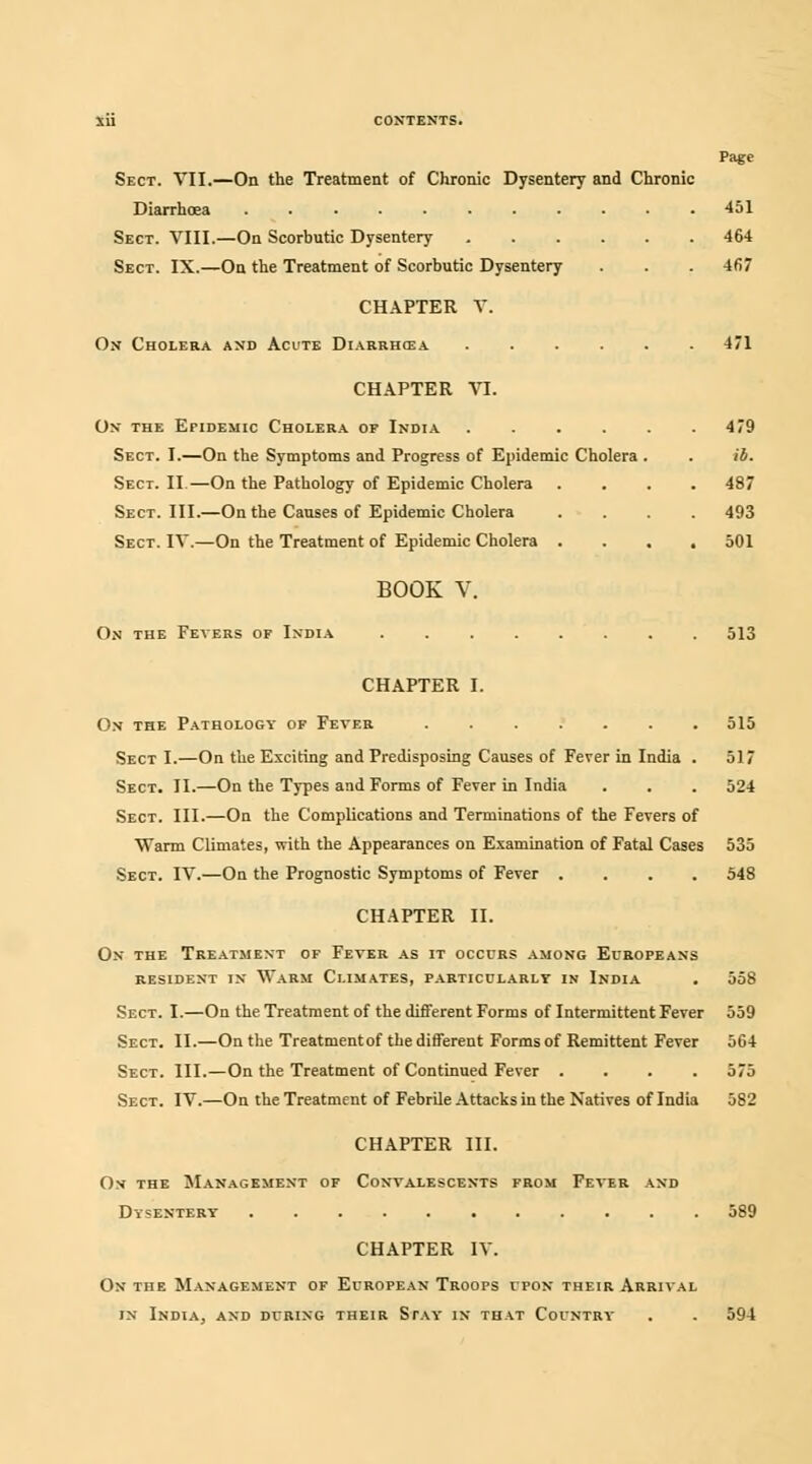 Page Sect. VII.—On the Treatment of Chronic Dysentery and Chronic Diarrhoea 451 Sect. VIII.—On Scorbutic Dysentery 464 Sect. IX.—On the Treatment of Scorbutic Dysentery . . . 467 CHAPTER V. On Cholera and Acute Diarrhoea 471 CHAPTER VI. On the Epidemic Cholera or India Sect. I.—On the Symptoms and Progress of Epidemic Cholera . . ib Sect. II.—On the Pathology of Epidemic Cholera Sect. III.—On the Causes of Epidemic Cholera Sect. IV.—On the Treatment of Epidemic Cholera 479 487 493 501 BOOK V. On the Fevers of India 513 CHAPTER I. On the Pathology of Fever 515 Sect I.—On the Exciting and Predisposing Causes of Fever in India . 517 Sect. II.—On the Types and Forms of Fever in India . . . 524 Sect. III.—On the Complications and Terminations of the Fevers of Warm Climates, with the Appearances on Examination of Fatal Cases 535 Sect. IV.—On the Prognostic Symptoms of Fever .... 548 CHAPTER II. On the Treatment of Fever as it occurs among Europeans resident in Warm Climates, particularly in India . 558 Sect. I.—On the Treatment of the different Forms of Intermittent Fever 559 Sect. II.—On the Treatmentof the different Forms of Remittent Fever 564 Sect. III.—On the Treatment of Continued Fever .... 575 Sect. IV.—On the Treatment of Febrile Attacks in the Natives of India 582 CHAPTER III. On the Management of Convalescents from Fever and Dysentery 589 CHAPTER IV. On the Management of European Troops upon their Arrival in India, and during their Stay in that Country . . 594