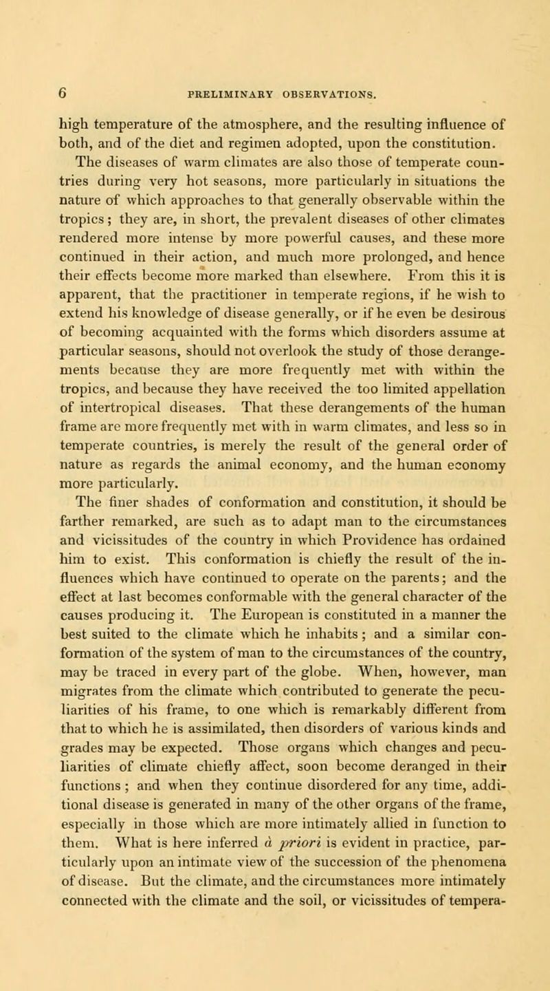 high temperature of the atmosphere, and the resulting influence of both, and of the diet and regimen adopted, upon the constitution. The diseases of warm climates are also those of temperate coun- tries during very hot seasons, more particularly in situations the nature of which approaches to that generally observable within the tropics ; they are, in short, the prevalent diseases of other climates rendered more intense by more powerful causes, and these more continued in their action, and much more prolonged, and hence their effects become more marked than elsewhere. From this it is apparent, that the practitioner in temperate regions, if he wish to extend his knowledge of disease generally, or if he even be desirous of becoming acquainted with the forms which disorders assume at particular seasons, should not overlook the study of those derange- ments because they are more frequently met with within the tropics, and because they have received the too limited appellation of intertropical diseases. That these derangements of the human frame are more frequently met with in warm climates, and less so in temperate countries, is merely the result of the general order of nature as regards the animal economy, and the human economy more particularly. The finer shades of conformation and constitution, it should be farther remarked, are such as to adapt man to the circumstances and vicissitudes of the country in which Providence has ordained him to exist. This conformation is chiefly the result of the in- fluences which have continued to operate on the parents; and the effect at last becomes conformable with the general character of the causes producing it. The European is constituted in a manner the best suited to the climate which he inhabits; and a similar con- formation of the system of man to the circumstances of the country, may be traced in every part of the globe. When, however, man migrates from the climate which contributed to generate the pecu- liarities of his frame, to one which is remarkably different from that to which he is assimilated, then disorders of various kinds and grades may be expected. Those organs which changes and pecu- liarities of climate chiefly affect, soon become deranged in their functions ; and when they continue disordered for any time, addi- tional disease is generated in many of the other organs of the frame, especially in those which are more intimately allied in function to them. What is here inferred a priori is evident in practice, par- ticularly upon an intimate view of the succession of the phenomena of disease. But the climate, and the circumstances more intimately connected with the climate and the soil, or vicissitudes of tempera-