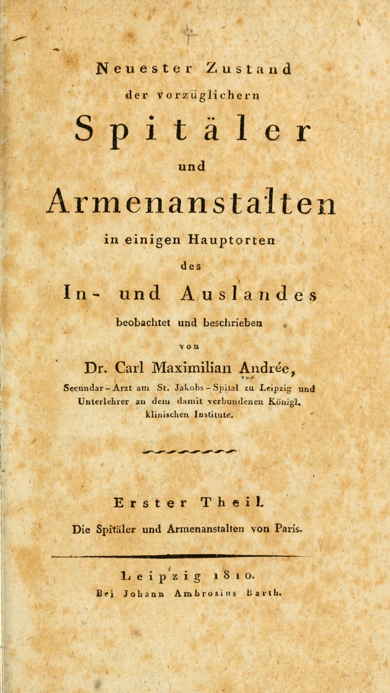 Neuester Zustand der vorzüglichem Spitäler und Armenan stalten in einigen Hauptorten des In- und Auslandes beobachtet und beschrieben von Dr. Carl Maximilian Andree, Secundar- Arzt am St. Jakobs-Spital zu Leipzig und Unteilehrer au dem damit verbundeneu Königi. klinischen Institute. Erster Theil, Die Spitäler und Armenanstalten von Paris. Leipzig 1810. Bei Johann Axnbrosius bavth.