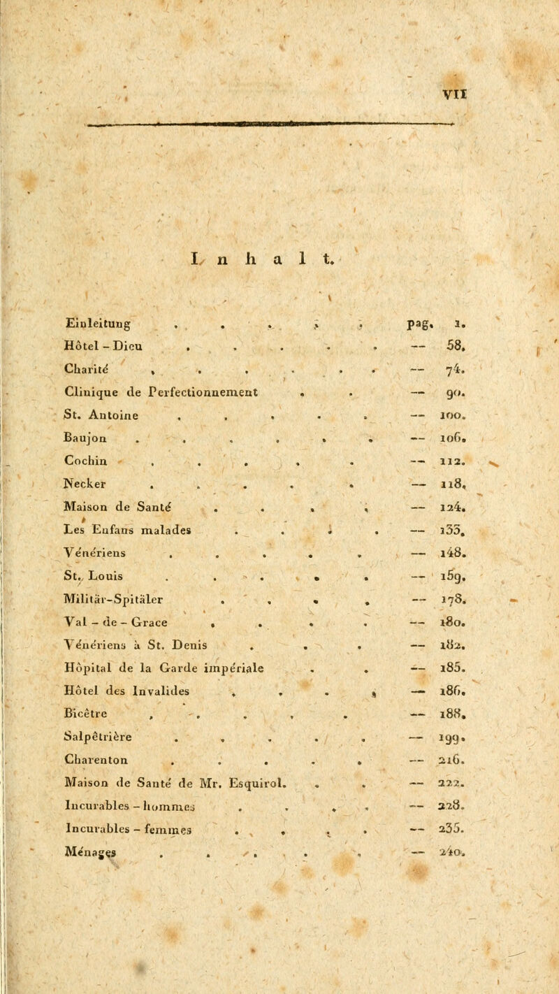 n 1 t. Einleitung . . Hotel - Dicu . Charit«? Clinique ile Perfectionnement St. Autoine , , . Baujon .... Cochin , . . Necker . Maison de Sante Les Eufans malades Ve'ue'riens . . . St.. Louis . . - . Militär-Spitaler Val - de - Grace • . Ve'neriena ä St. Denis . Hopital de la Garde imperiale Hotel des Invalides , . Bicetre , Salpetriere Charenton . . . Maison de Sante' de Mr. Esquirol. Iucurables - hommej Incurables - femmes . , » Me'nages . . • . Pag. l. ~ 58. — 74. — 90. — 100. — lofi. — 112. — 118, 124. — 335. — i48. — i5g. -- 178. — 180. — 182. — i85. — J86. — 188. — 199« 2l6. — 222. -- 328. — 235. — 2'io.