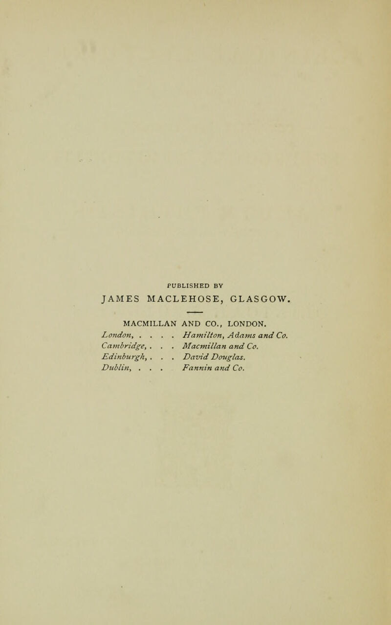 PUBLISHED BY JAMES MACLEHOSE, GLASGOW. MACMIIXAN AND CO., LONDON. London, .... Hamilton, Adavis and Co. Cambridge, . . . Macmillan and Co. Edinburgh, . . . David Douglas. Dublin, . . . Fannin and Co.