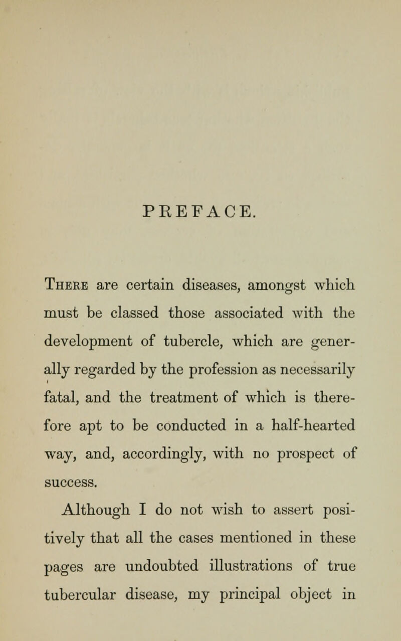 PREFACE. There are certain diseases, amongst which must be classed those associated with the development of tubercle, which are gener- ally regarded by the profession as necessarily fatal, and the treatment of which is there- fore apt to be conducted in a half-hearted way, and, accordingly, with no prospect of success. Although I do not wish to assert posi- tively that all the cases mentioned in these pages are undoubted illustrations of true tubercular disease, my principal object in