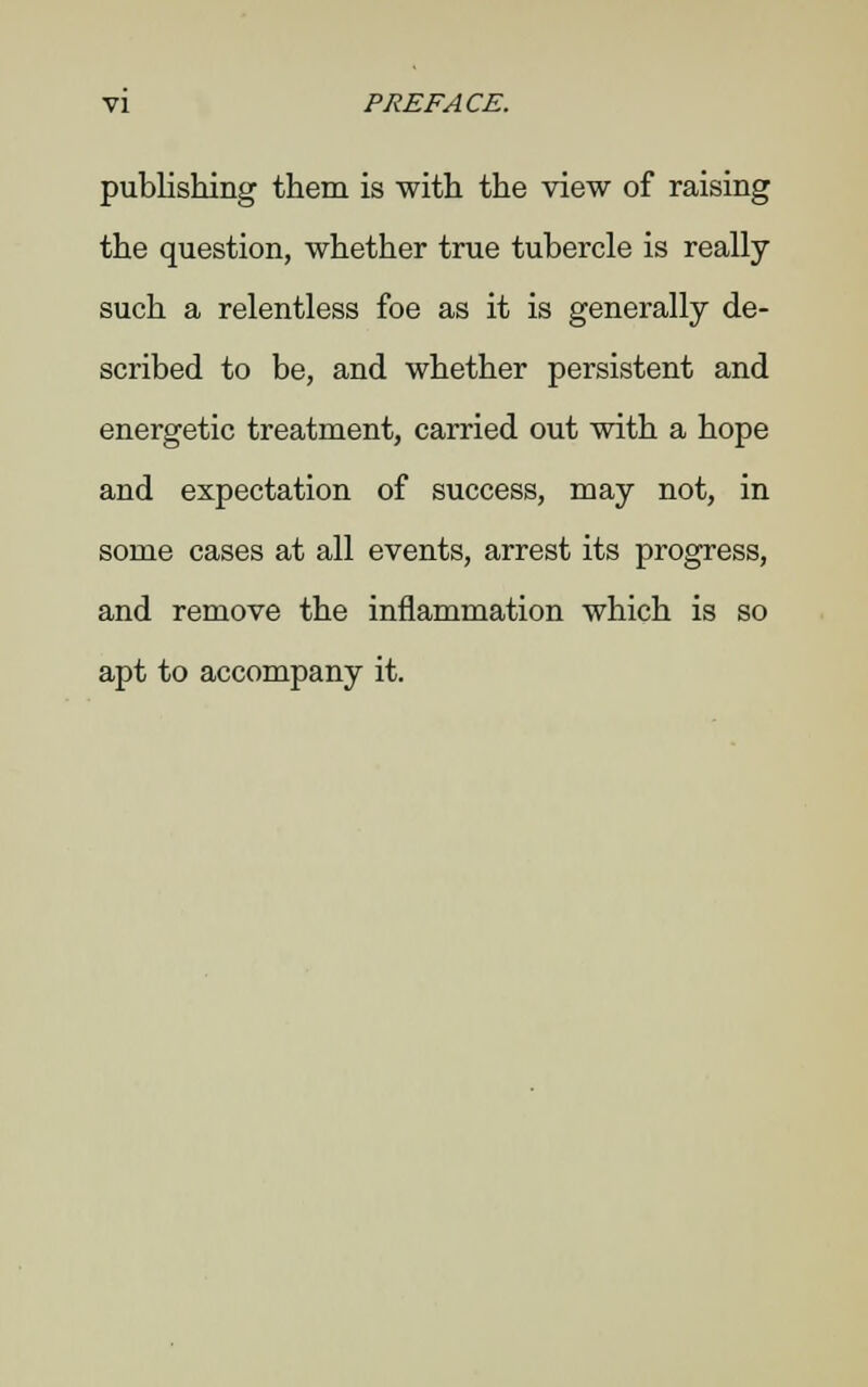 publishing them is with the view of raising the question, whether true tubercle is really such a relentless foe as it is generally de- scribed to be, and whether persistent and energetic treatment, carried out with a hope and expectation of success, may not, in some cases at all events, arrest its progress, and remove the inflammation which is so apt to accompany it.