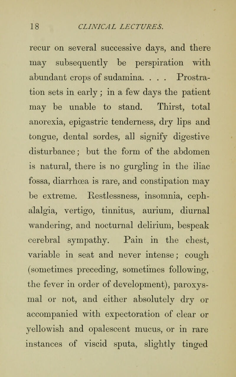 recur on several successive days, and there may subsequently be perspiration with abundant crops of sudamina. . . . Prostra- tion sets in early ; in a few days the patient may be unable to stand. Thirst, total anorexia, epigastric tenderness, dry lips and tongue, dental sordes, all signify digestive disturbance; but the form of the abdomen is natural, there is no gurgling in the iliac fossa, diarrhoea is rare, and constipation may be extreme. Restlessness, insomnia, ceph- alalgia, vertigo, tinnitus, aurium, diurnal wandering, and nocturnal delirium, bespeak cerebral sympathy. Pain in the chest, variable in seat and never intense; cough (sometimes preceding, sometimes following, the fever in order of development), paroxys- mal or not, and either absolutely dry or accompanied with expectoration of clear or yellowish and opalescent mucus, or in rare instances of viscid sputa, slightly tinged