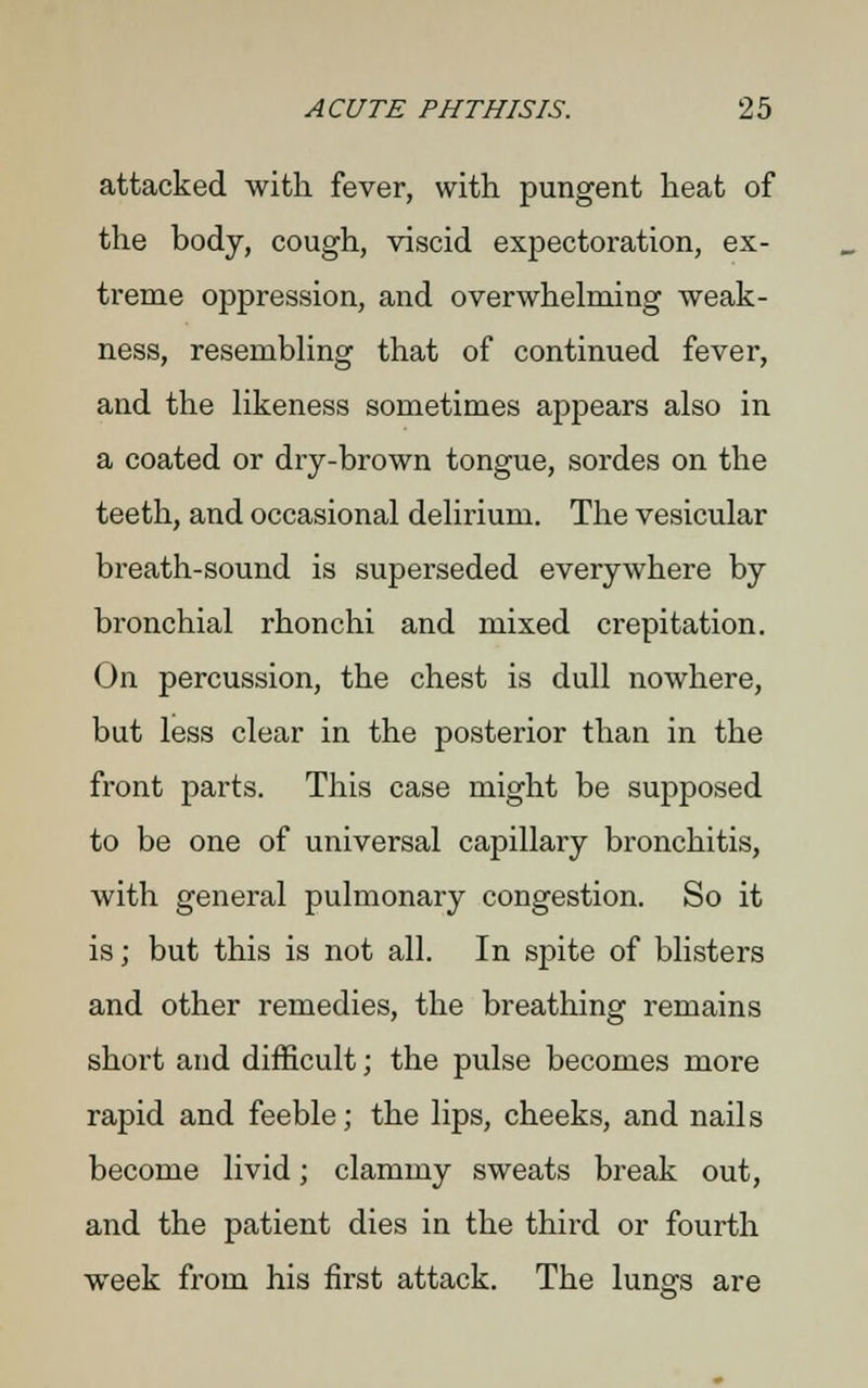 attacked with fever, with pungent heat of the body, cough, viscid expectoration, ex- treme oppression, and overwhelming weak- ness, resembling that of continued fever, and the likeness sometimes appears also in a coated or dry-brown tongue, sordes on the teeth, and occasional delirium. The vesicular breath-sound is superseded everywhere by bronchial rhonchi and mixed crepitation. On percussion, the chest is dull nowhere, but less clear in the posterior than in the front parts. This case might be supposed to be one of universal capillary bronchitis, with general pulmonary congestion. So it is; but this is not all. In spite of blisters and other remedies, the breathing remains short and difficult; the pulse becomes more rapid and feeble; the lips, cheeks, and nails become livid; clammy sweats break out, and the patient dies in the third or fourth week from his first attack. The lungs are