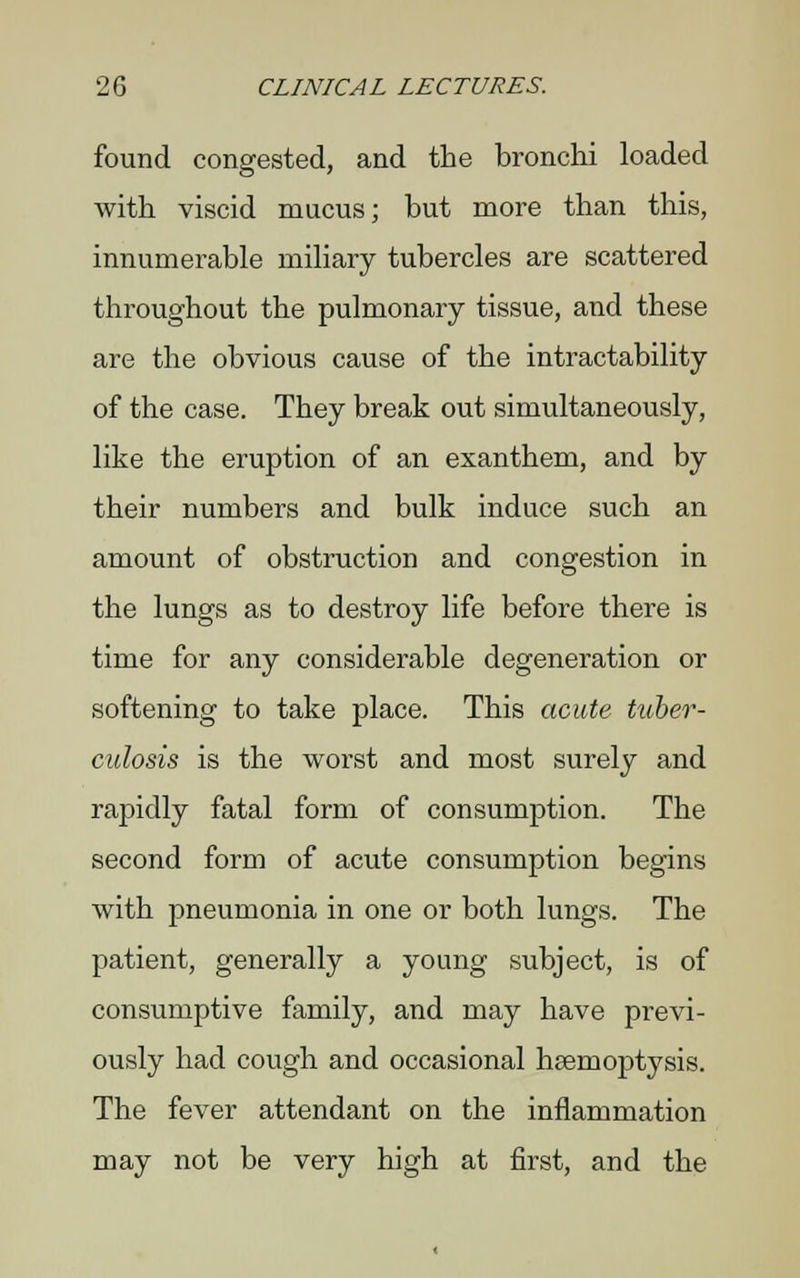 found congested, and the bronchi loaded with viscid mucus; but more than this, innumerable miliary tubercles are scattered throughout the pulmonary tissue, and these are the obvious cause of the intractability of the case. They break out simultaneously, like the eruption of an exanthem, and by their numbers and bulk induce such an amount of obstruction and congestion in the lungs as to destroy life before there is time for any considerable degeneration or softening to take place. This acute tuber- culosis is the worst and most surely and rapidly fatal form of consumption. The second form of acute consumption begins with pneumonia in one or both lungs. The patient, generally a young subject, is of consumptive family, and may have previ- ously had cough and occasional haemoptysis. The fever attendant on the inflammation may not be very high at first, and the