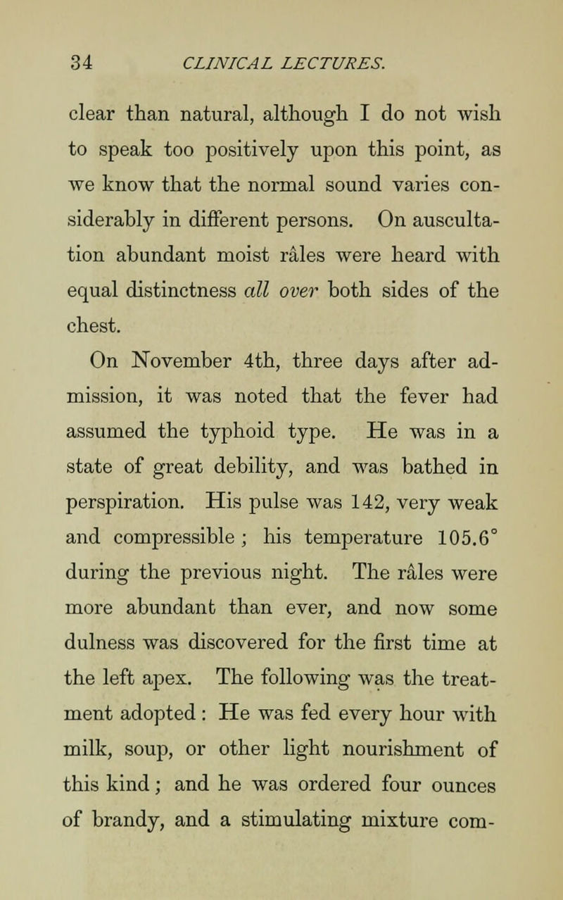 clear than natural, although I do not wish to speak too positively upon this point, as we know that the normal sound varies con- siderably in different persons. On ausculta- tion abundant moist rales were heard with equal distinctness all over both sides of the chest. On November 4th, three days after ad- mission, it was noted that the fever had assumed the typhoid type. He was in a state of great debility, and was bathed in perspiration. His pulse was 142, very weak and compressible ; his temperature 105.6° during the previous night. The rales were more abundant than ever, and now some dulness was discovered for the first time at the left apex. The following was the treat- ment adopted : He was fed every hour with milk, soup, or other light nourishment of this kind; and he was ordered four ounces of brandy, and a stimulating mixture com-