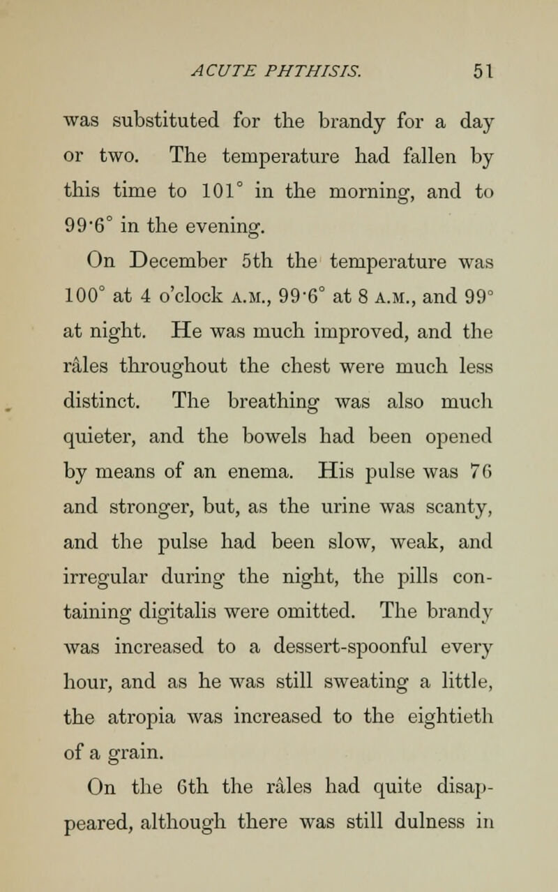 was substituted for the brandy for a day or two. The temperature had fallen by this time to 101° in the morning, and to 99-6° in the evening. On December 5th the temperature was 100° at 4 o'clock a.m., 996° at 8 a.m., and 99° at night. He was much improved, and the rales throughout the chest were much less distinct. The breathing was also much quieter, and the bowels had been opened by means of an enema. His pulse was 76 and stronger, but, as the urine was scanty, and the pulse had been slow, weak, and irregular during the night, the pills con- taining digitalis were omitted. The brandy was increased to a dessert-spoonful every hour, and as he was still sweating a little, the atropia was increased to the eightieth of a grain. On the 6th the rales had quite disap- peared, although there was still dulness in