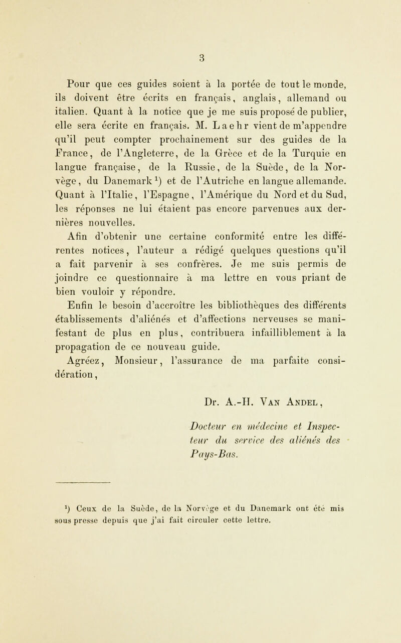 Pour que ces guides soient à la portée de tout le monde, ils doivent être écrits en français, anglais, allemand ou italien. Quant à la notice que je me suis proposé de publier, elle sera écrite en français. M. Laehr vient de m'appendre qu'il peut compter prochainement sur des guides de la France, de l'Angleterre, de la Grèce et de la Turquie en langue française, de la Russie, de la Suède, de la Nor- vège, du Danemark1) et de l'Autriche en langue allemande. Quant à l'Italie, l'Espagne, l'Amérique du Nord et du Sud, les réponses ne lui étaient pas encore parvenues aux der- nières nouvelles. Afin d'obtenir une certaine conformité entre les diffé- rentes notices, l'auteur a rédigé quelques questions qu'il a fait parvenir à ses confrères. Je me suis permis de joindre ce questionnaire à ma lettre en vous priant de bien vouloir y répondre. Enfin le besoin d'accroître les bibliothèques des différents établissements d'aliénés et d'affections nerveuses se mani- festant de plus en plus, contribuera infailliblement à la propagation de ce nouveau guide. Agréez, Monsieur, l'assurance de ma parfaite consi- dération , Dr. A.-II. Van Andel , Docteur en médecine et Inspec- teur du service des aliénés des Pays-Bas. lj Ceux de la Suède, de la Norvège et du Danemark out été mis nous presse depuis que j'ai fait circuler cette lettre.