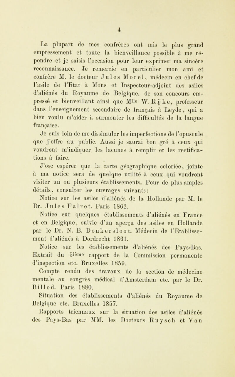 La plupart de mes confrères ont mis le plus grand empressement et toute la bienveillance possible à me ré- pondre et je saisis l'occasion pour leur exprimer ma sincère reconnaissance. Je remercie en particulier mon ami et confrère M. le docteur Jules Morel, médecin en chef de l'asile de l'Etat à Mons et Inspecteur-adjoint des asiles d'aliénés du Royaume de Belgique, de son concours em- pressé et bienveillant ainsi que Mlle W. R ij k e, professeur dans l'enseignement secondaire de français à Leyde, qui a bien voulu m'aider à surmonter les difficultés de la langue française. Je suis loin de me dissimuler les imperfections de l'opuscule que j'offre au public. Aussi je saurai bon gré à ceux qui voudront m'indiquer les lacunes à remplir et les rectifica- tions à faire. J'ose espérer que la carte géographique coloriée, jointe à ma notice sera de quelque utilité à ceux qui voudront visiter un ou plusieurs établissements. Pour de plus amples détails, consulter les ouvrages suivants: Notice sur les asiles d'aliénés de la Hollande par M. le Dr. Jules F air et. Paris 1862. Notice sur quelques établissements d'aliénés en France et en Belgique, suivie d'un aperçu des asiles en Hollande par le Dr. N. B. Donkersloot. Médecin de l'Etablisse- ment d'aliénés à Dordrecht 1861. Notice sur les établissements d'aliénés des Pays-Bas. Extrait du 5ième rapport de la Commission permanente d'inspection etc. Bruxelles 1859. Compte rendu des travaux de la section de médecine mentale au congrès médical d'Amsterdam etc. par le Dr. Billod. Paris 1880. Situation des établissements d'aliénés du Royaume de Belgique etc. Bruxelles 1857. Rapports triennaux sur la situation des asiles d'aliénés des Pays-Bas par MM. les Docteurs Ruysch et Van