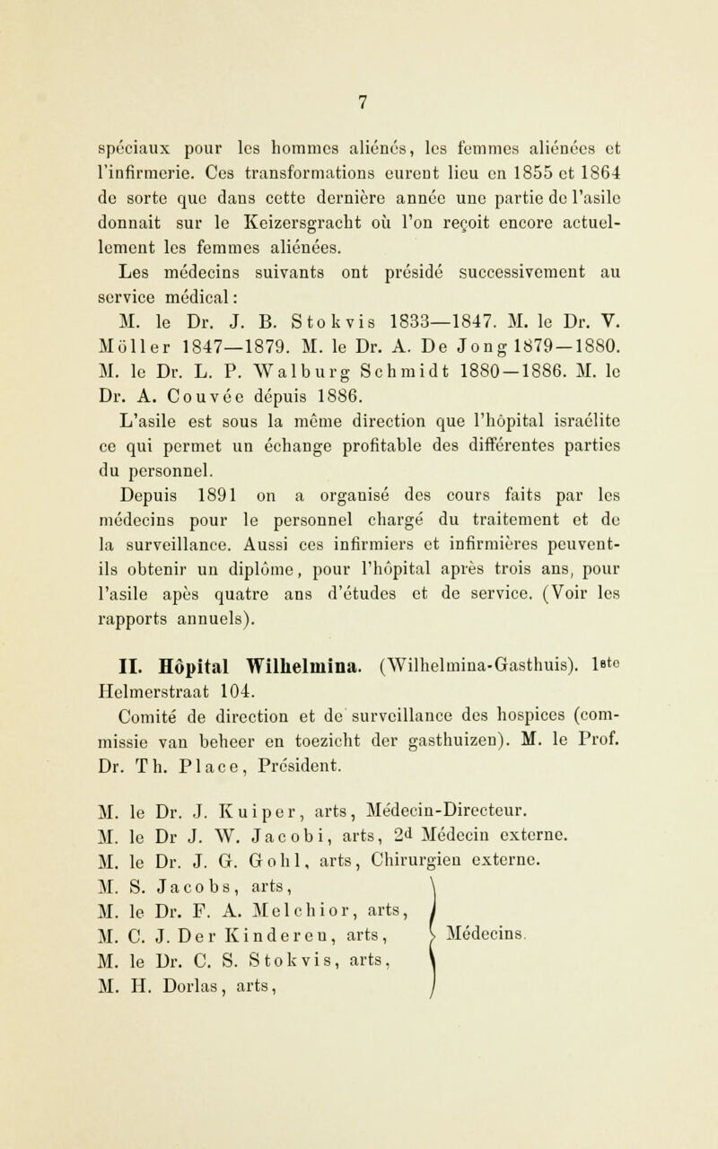 spéciaux pour les hommes aliénés, les femmes aliénées et l'infirmerie. Ces transformations eurent lieu en 1855 et 1864 de sorte que dans cette dernière année une partie de l'asile donnait sur le Kcizersgracht où l'on reçoit encore actuel- lement les femmes aliénées. Les médecins suivants ont présidé successivement au service médical : M. le Dr. J. B. Stokvis 1833—1847. M. le Dr. V. Moller 1847—1879. M. le Dr. A. De Jong 1879 —1880. M. le Dr. L. P. Walburg Schmidt 1880-1S86. M. le Dr. A. Couvée dépuis 1886. L'asile est sous la même direction que l'hôpital israélite ce qui permet un échange profitable des différentes parties du personnel. Depuis 1891 on a organisé des cours faits par les médecins pour le personnel chargé du traitement et de la surveillance. Aussi ces infirmiers et infirmières peuvent- ils obtenir un diplôme, pour l'hôpital après trois ans, pour l'asile apès quatre ans d'études et de service. (Voir les rapports annuels). II. Hôpital Wilhelniina. (Wilhelmina-Gasthuis). leto Ilelmerstraat 104. Comité de direction et de surveillance des hospices (com- missie van boheer en toezicht der gasthuizen). M. le Prof. Dr. Th. Place, Président. M. le Dr. J. Kuiper, arts, Médecin-Directeur. M. le Dr J. W. Jacobi, arts, 2«1 Médecin externe. M. le Dr. J. G. Gohl, arts, Chirurgien externe. M. S. J a c o b s, arts, M. le Dr. F. A. Melchior, arts, M. C. J. Der Kinder eu, arts, > Médecins. M. le Dr. C. S. Stokvis, arts,