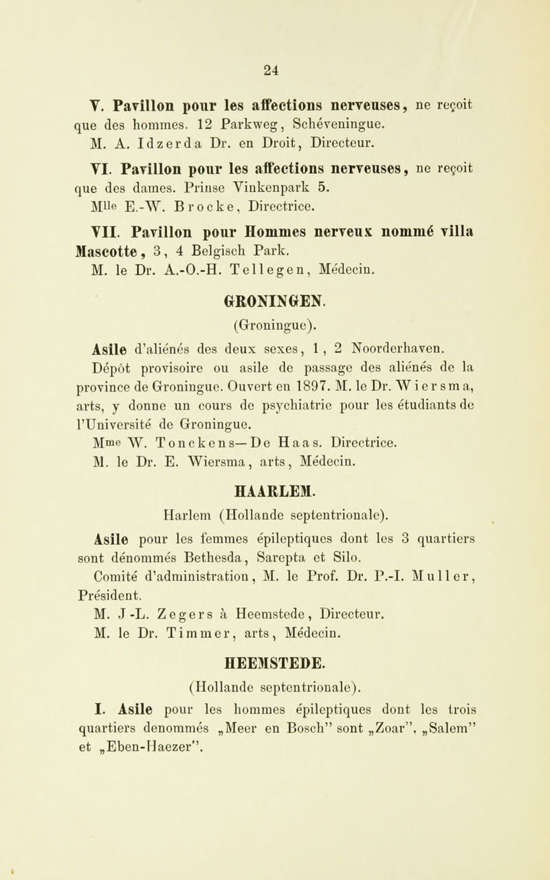 V. Pavillon pour les affections nerveuses, ne reçoit que des hommes. 12 Parkweg, Schéveningue. M. A. Idzerda Dr. en Droit, Directeur. VI. Pavillon pour les affections nerveuses, ne reçoit que des dames. Priuse Vinkenpark 5. Mlle E.-W. Brocke, Directrice. VII. Pavillon pour Hommes nerveux nommé villa Mascotte ,3,4 Belgisck Parle. M. le Dr. A.-O.-H. Tellegen, Médecin. GRONINGEN. (Groningue). Asile d'aliénés des deux sexes, 1, 2 Noorderhaven. Dépôt provisoire ou asile de passage des aliénés de la province de Groningue. Ouvert en 1897. M. le Dr. Wier sma, arts, y donne un cours de psychiatrie pour les étudiants de l'Université de Groningue. Mme W. Tonckens—De Haas. Directrice. M. le Dr. E. Wiersma, arts, Médecin. HAARLEM. Harlem (Hollande septentrionale). Asile pour les femmes épiloptiques dont les 3 quartiers sont dénommés Bethesda, Sarepta et Silo. Comité d'administration, M. le Prof. Dr. P.-I. M u 11 e r, Président. M. J-L. Zegers à Heemstede, Directeur. M. le Dr. T i m m e r, arts, Médecin. HEEMSTEDE. (Hollande septentrionale). I. Asile pour les hommes épileptiques dont les trois quartiers dénommés „Meer en Bosch sont „Zoar. „Salem et „Eben-Haezer.