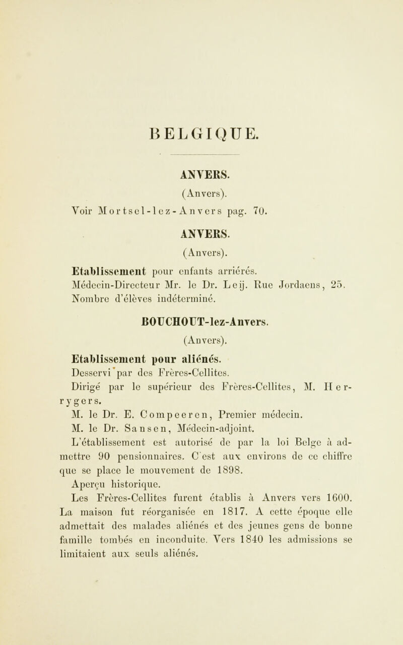 BELGIQUE. ANVERS. (Anvers). Voir Mortscl-lcz-Anvcrs pag. 70. ANVERS. (Anvers). Etablissement pour enfants arriérés. Médecin-Directeur Mr. le Dr. Leij. Rue Jordaens, 25. Nombre d'élèves indéterminé. BOUCHOUT-Iez-AnYers. (Ad vers). Etablissement pour aliénés. Desservi par des Frères-Cellites. Dirigé par le supérieur des Frères-Cellites, M. II e r- rygers. M. le Dr. E. Compeeren, Premier médecin. M. le Dr. San s en, Médecin-adjoint. L'établissement est autorisé de par la loi Belge à ad- mettre 90 pensionnaires. C'est aux environs de ce chiffre que se place le mouvement de 1898. Aperçu historique. Les Frères-Cellites furent établis à Anvers vers 1600. La maison fut réorganisée en 1817. A cette époque elle admettait des malades aliénés et des jeunes gens de bonne famille tombés en inconduite. Vers 1840 les admissions se limitaient aux seuls aliénés.