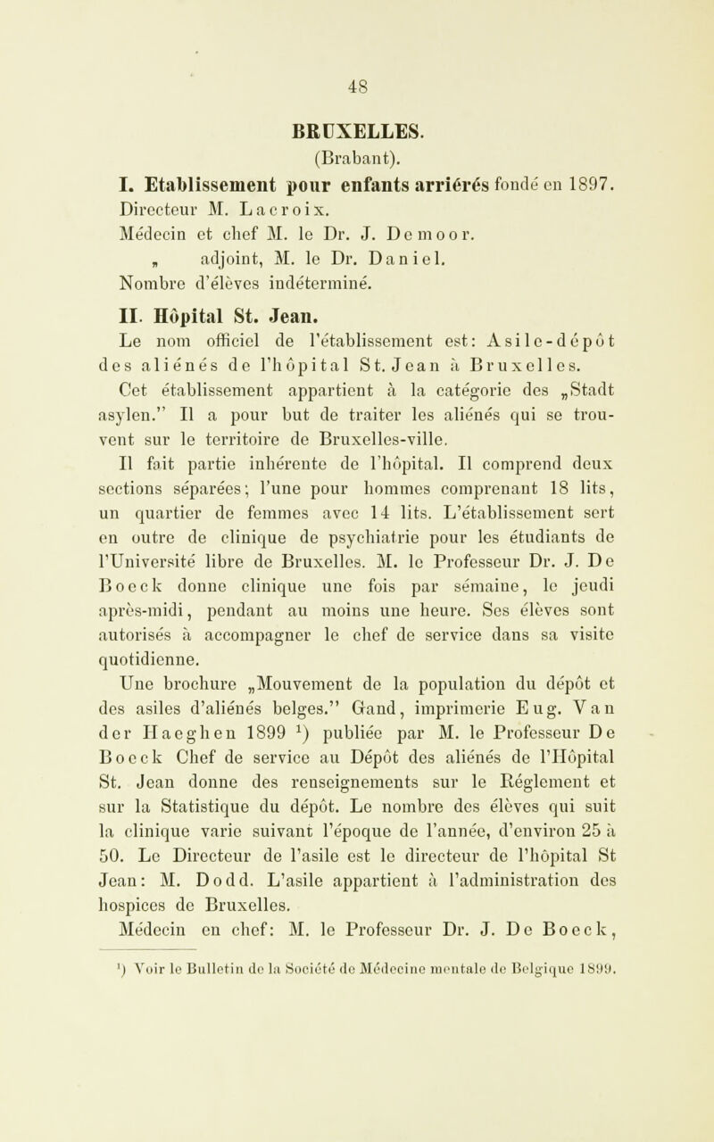 BRUXELLES. (Brabant). I. Etablissement pour enfants arriérés fondé en 1897. Directeur M. Lacroix. Médecin et chef M. le Dr. J. Dcmoor. „ adjoint, M. le Dr. Daniel. Nombre d'élèves indéterminé. II. Hôpital St. Jean. Le nom officiel de l'établissement est: Asile-dépôt des aliénés de l'hôpital St. Jean à Bruxelles. Cet établissement appartient à la catégorie des „Stadt asylen. Il a pour but de traiter les aliénés qui se trou- vent sur le territoire de Bruxelles-ville. Il fait partie inhérente de l'hôpital. Il comprend deux sections séparées; l'une pour hommes comprenant 18 lits, un quartier de femmes avec 14 lits. L'établissement sert en outre de clinique de psychiatrie pour les étudiants de l'Université libre de Bruxelles. M. le Professeur Dr. J. De B o e c k donne clinique une fois par sémaiue, le jeudi après-midi, pendant au moins une heure. Ses élèves sont autorisés à accompagner le chef de service dans sa visite quotidienne. Une brochure „Mouvement de la population du dépôt et des asiles d'aliénés belges. Gand, imprimerie Eu g. Van der Haeghen 1899 x) publiée par M. le Professeur De B o c c k Chef de service au Dépôt des aliénés de l'Hôpital St. Jean donne des renseignements sur le Règlement et sur la Statistique du dépôt. Le nombre des élèves qui suit la clinique varie suivant l'époque de l'année, d'environ 25 à 50. Le Directeur de l'asile est le directeur de l'hôpital St Jean : M. D o d d. L'asile appartient à l'administration des hospices de Bruxelles. Médecin en chef: M. le Professeur Dr. J. De Boeck, ') Voir le Bulletin de la Société do Médecine mentale de Belgique 1899.