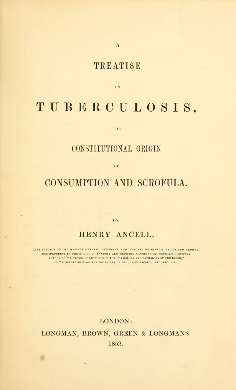 TREATISE TUBERCULOSIS, CONSTITUTIONAL ORIGIN CONSUMPTION AND SCROFULA. HENRY ANCELL. LATE SURGEON TO THE WESTERN GENERAL DISPENSARY, AND LECTURER ON MATERIA MEDICA AND MEDICAL JURISPRUDENCE IN THE SCHOOL OF ANATOMY AND MEDICINE ADJOINING ST. GEORGE'S HOSPITAL; AUTHOR OF A COURSE OF LECTURES ON THE PHYSIOLOGY AND PATHOLOGY OF THE BLOOD, OF COMMENTARIES ON THE DOCTRINES OF DR. JUSTUS LIEBEG, ETC. ETC. ETC. LONDON: LONGMAN, BROWN, GREEN & LONGMANS. 1852.