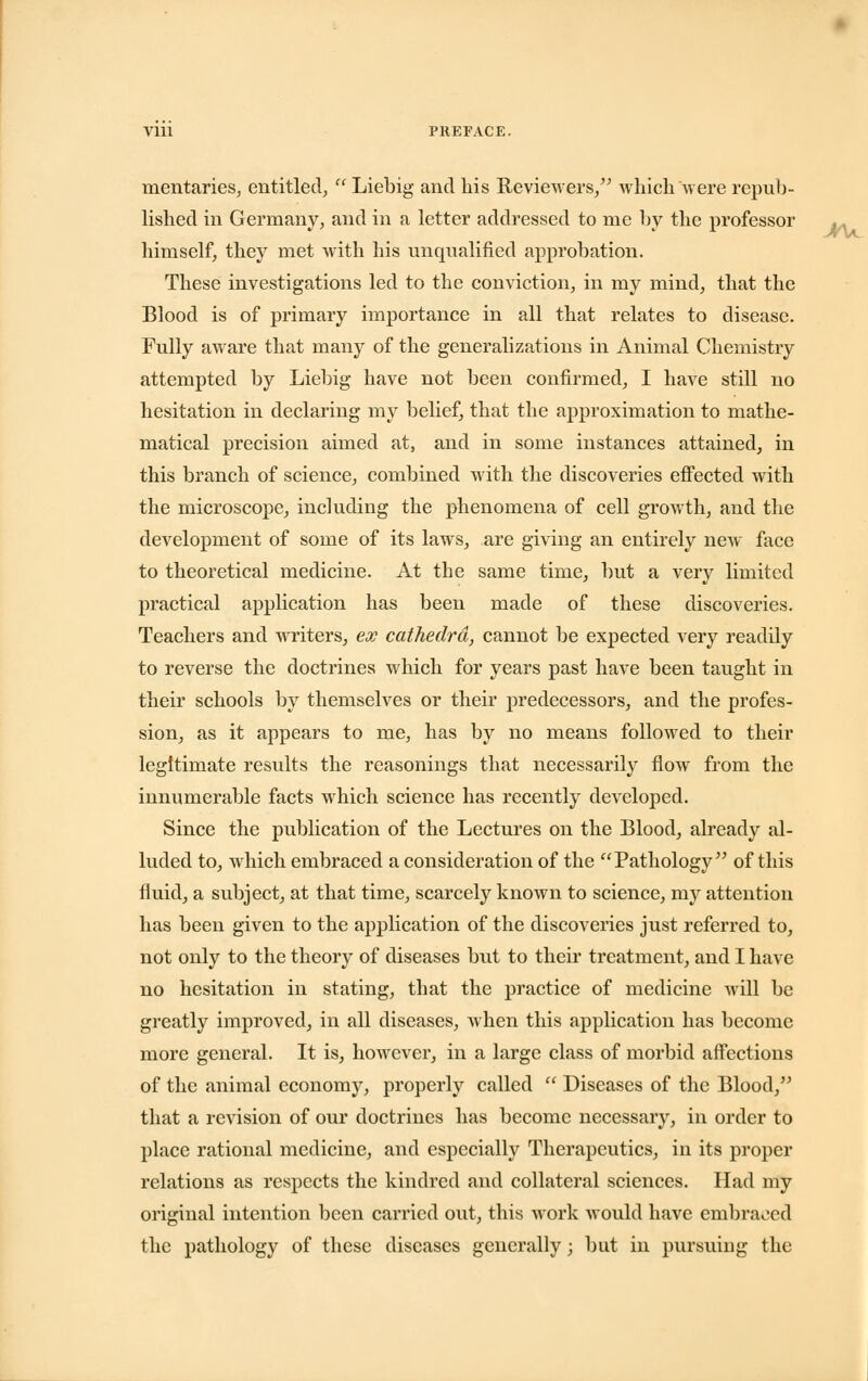 mentaries, entitled, Liebig and his Reviewers, which were repub- lished in Germany, and in a letter addressed to me by the professor himself, they met with his unqualified approbation. These investigations led to the conviction, in my mind, that the Blood is of primary importance in all that relates to disease. Fully aware that many of the generalizations in Animal Chemistry attempted by Liebig have not been confirmed, I have still no hesitation in declaring my belief, that the approximation to mathe- matical precision aimed at, and in some instances attained, in this branch of science, combined with the discoveries effected with the microscope, including the phenomena of cell growth, and the development of some of its laws, are giving an entirely new- face to theoretical medicine. At the same time, but a very limited practical application has been made of these discoveries. Teachers and writers, ex cathedra, cannot be expected very readily to reverse the doctrines which for years past have been taught in their schools by themselves or their predecessors, and the profes- sion, as it appears to me, has by no means followed to their legitimate results the reasonings that necessarily flow from the innumerable facts which science has recently developed. Since the publication of the Lectures on the Blood, already al- luded to, which embraced a consideration of the Pathology of this fluid, a subject, at that time, scarcely known to science, my attention has been given to the application of the discoveries just referred to, not only to the theory of diseases but to their treatment, and I have no hesitation in stating, that the practice of medicine will be greatly improved, in all diseases, when this application has become more general. It is, however, in a large class of morbid affections of the animal economy, properly called Diseases of the Blood, that a revision of our doctrines has become necessary, in order to place rational medicine, and especially Therapeutics, in its proper relations as respects the kindred and collateral sciences. Had my original intention been carried out, this work would have embraced the pathology of these diseases generally; but in pursuing the