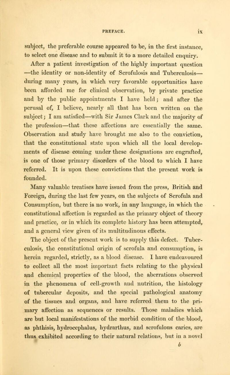 subject, the preferable course appeared to be, in the first instance, to select one disease and to submit it to a more detailed enquiry. After a patient investigation of the highly important question —the identity or non-identity of Scrofulosis and Tuberculosis— during many years, in which very favorable opportunities have been afforded me for clinical observation, by private practice and by the public appointments I have held; and after the perusal of, I believe, nearly all that has been written on the subject; I am satisfied—with Sir James Clark and the majority of the profession—that these affections are essentially the same. Observation and study have brought me also to the conviction, that the constitutional state upon which all the local develop- ments of disease coming under these designations are engrafted, is one of those primary disorders of the blood to which I have referred. It is upon these convictions that the present work is founded. Many valuable treatises have issued from the press, British and Foreign, during the last few years, on the subjects of Scrofula and Consumption, but there is no work, in any language, in which the constitutional affection is regarded as the primary object of theory and practice, or in which its complete history has been attempted, and a general view given of its multitudinous effects. The object of the present work is to supply this defect. Tuber- culosis, the constitutional origin of scrofula and consumption, is herein regarded, strictly, as a blood disease. I have endeavoured to collect all the most important facts relating to the physical and chemical properties of the blood, the aberrations observed in the phenomena of cell-growth and nutrition, the histology of tubercular deposits, and the special pathological anatomy of the tissues and organs, and have referred them to the pri- mary affection as sequences or results. Those maladies which are but local manifestations of the morbid condition of the blood, as phthisis, hydrocephalus, hydrarthus, and scrofulous caries, are thus exhibited according to their natural relations, but in a novel b