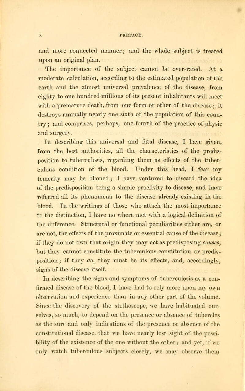 and more connected manner; and the whole subject is treated upon an original plan. The importance of the subject cannot be over-rated. At a moderate calculation, according to the estimated population of the earth and the almost universal prevalence of the disease, from eighty to one hundred millions of its present inhabitants will meet with a premature death, from one form or other of the disease; it destroys annually nearly one-sixth of the population of this coun- try ; and comprises, perhaps, one-fourth of the practice of physic and surgery. In describing this universal and fatal disease, I have given, from the best authorities, all the characteristics of the predis- position to tuberculosis, regarding them as effects of the tuber- culous condition of the blood. Under this head, I fear my temerity may be blamed; I have ventured to discard the idea of the predisposition being a simple proclivity to disease, and have referred all its phenomena to the disease already existing in the blood. In the writings of those who attach the most importance to the distinction, I have no where met with a logical definition of the difference. Structural or functional peculiarities either are, or are not, the effects of the proximate or essential cause of the disease; if they do not own that origin they may act as predisposing causes, but they cannot constitute the tuberculous constitution or predis- position ; if they do, they must be its effects, and, accordingly, signs of the disease itself. In describing the signs and symptoms of tuberculosis as a con- firmed disease of the blood, I have had to rely more upon my own observation and experience than in any other part of the volume. Since the discovery of the stethoscope, wc have habituated our- selves, so much, to depend on the presence or absence of tubercles as the sure and only indications of the presence or absence of the constitutional disease, that wc have nearly lost sight of the possi- bility of the existence of the one without the other j and yet, if we only watch tuberculous subjects closely, we may observe them