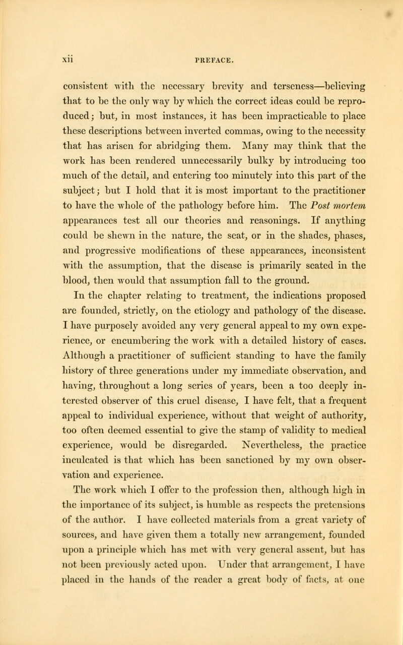 consistent with the necessary brevity and terseness—believing that to be the only way by which the correct ideas could be repro- duced ; but, in most instances, it has been impracticable to place these descriptions between inverted commas, owing to the necessity that has arisen for abridging them. Many may think that the work has been rendered unnecessarily bulky by introducing too much of the detail, and entering too minutely into this part of the subject; but I hold that it is most important to the practitioner to have the whole of the pathology before him. The Post mortem appearances test all our theories and reasonings. If anything could be shewn in the nature, the seat, or in the shades, phases, and progressive modifications of these appearances, inconsistent with the assumption, that the disease is primarily seated in the blood, then would that assumption fall to the ground. In the chapter relating to treatment, the indications proposed are founded, strictly, on the etiology and pathology of the disease. I have purposely avoided any very general appeal to my own expe- rience, or encumbering the work with a detailed history of cases. Although a practitioner of sufficient standing to have the family history of three generations under my immediate observation, and having, throughout a long series of years, been a too deeply in- terested observer of this cruel disease, I have felt, that a frequent appeal to individual experience, without that weight of authority, too often deemed essential to give the stamp of validity to medical experience, would be disregarded. Nevertheless, the practice inculcated is that which has been sanctioned by my own obser- vation and experience. The work which I offer to the profession then, although high in the importance of its subject, is humble as respects the pretensions of the author. I have collected materials from a great variety of sources, and have given them a totally new arrangement, founded upon a principle which has met with very general assent, but has not been previously acted upon. Under that arrangement, I have placed in the hands of the reader a great body of facts, at one
