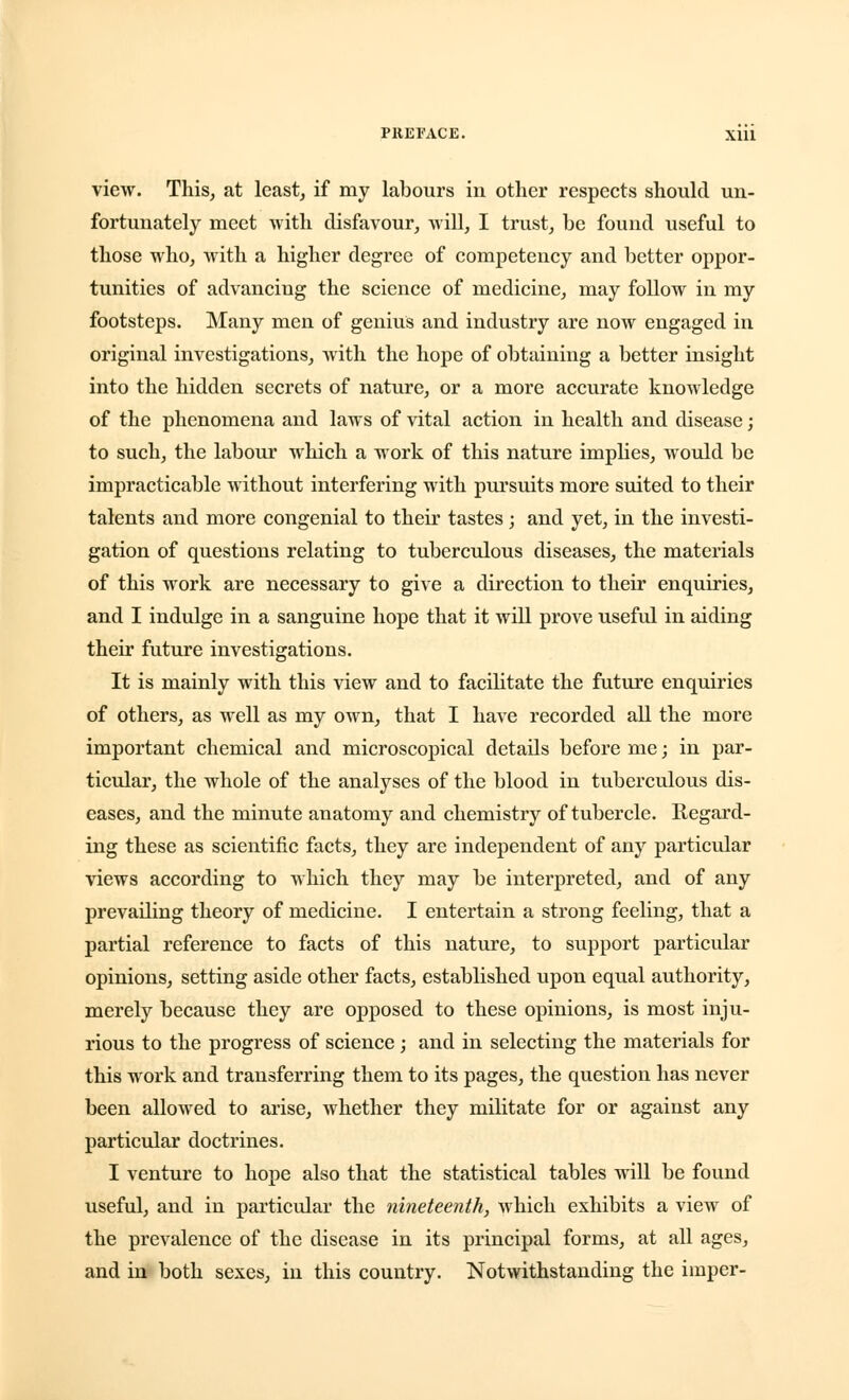 view. This, at least, if my labours in other respects should un- fortunately meet with disfavour, will, I trust, be found useful to those who, with a higher degree of competency and better oppor- tunities of advancing the science of medicine, may follow in my footsteps. Many men of genius and industry are now engaged in original investigations, with the hope of obtaining a better insight into the hidden secrets of nature, or a more accurate knowledge of the phenomena and laws of vital action in health and disease; to such, the labour which a work of this nature implies, would be impracticable without interfering with pursuits more suited to their talents and more congenial to their tastes; and yet, in the investi- gation of questions relating to tuberculous diseases, the materials of this work are necessary to give a direction to their enquiries, and I indulge in a sanguine hope that it will prove useful in aiding their future investigations. It is mainly with this view and to facilitate the future enquiries of others, as well as my own, that I have recorded all the more important chemical and microscopical details before me; in par- ticular, the whole of the analyses of the blood in tuberculous dis- eases, and the minute anatomy and chemistry of tubercle. Regard- ing these as scientific facts, they are independent of any particular views according to which they may be interpreted, and of any prevailing theory of medicine. I entertain a strong feeling, that a partial reference to facts of this nature, to support particular opinions, setting aside other facts, established upon equal authority, merely because they are opposed to these opinions, is most inju- rious to the progress of science ; and in selecting the materials for this work and transferring them to its pages, the question has never been allowed to arise, whether they militate for or against any particular doctrines. I venture to hope also that the statistical tables will be found useful, and in particular the nineteenth, which exhibits a view of the prevalence of the disease in its principal forms, at all ages, and in both sexes, in this country. Notwithstanding the imper-