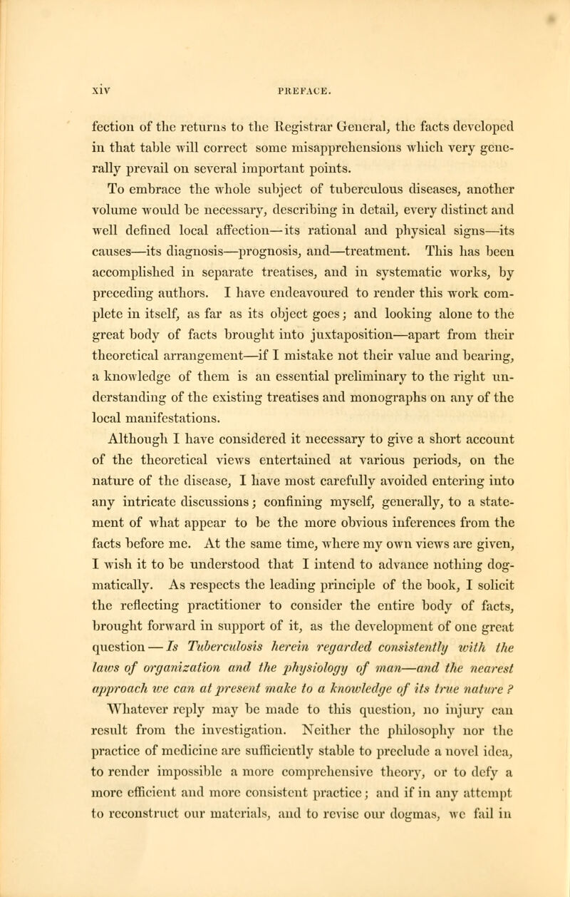 fection of the returns to the Registrar General, the facts developed in that table will correct some misapprehensions which very gene- rally prevail on several important points. To embrace the whole subject of tuberculous diseases, another volume would be necessary, describing in detail, every distinct and well defined local affection—its rational and physical signs—its causes—its diagnosis—prognosis, and—treatment. This has been accomplished in separate treatises, and in systematic works, by preceding authors. I have endeavoured to render this work com- plete in itself, as far as its object goes; and looking alone to the great body of facts brought into juxtaposition—apart from their theoretical arrangement—if I mistake not their value and bearing, a knowledge of them is an essential preliminary to the right un- derstanding of the existing treatises and monographs on any of the local manifestations. Although I have considered it necessary to give a short account of the theoretical views entertained at various periods, on the nature of the disease, I have most carefully avoided entering into any intricate discussions; confining myself, generally, to a state- ment of what appear to be the more obvious inferences from the facts before me. At the same time, where my own views are given, I wish it to be understood that I intend to advance nothing dog- matically. As respects the leading principle of the book, I solicit the reflecting practitioner to consider the entire body of facts, brought forward in support of it, as the development of one great question — Is Tuberculosis herein regarded consistently with the laws of organization and the physiology of man—and the nearest approach we can at present make to a knowledge of its true nature ? Whatever reply may be made to this question, no injury can result from the investigation. Neither the philosophy nor the practice of medicine are sufficiently stable to preclude a novel idea, to render impossible a more comprehensive theory, or to defy a more efficient and more consistent practice; and if in any attempt to reconstruct our materials;, and to revise our dogmas, we fail in