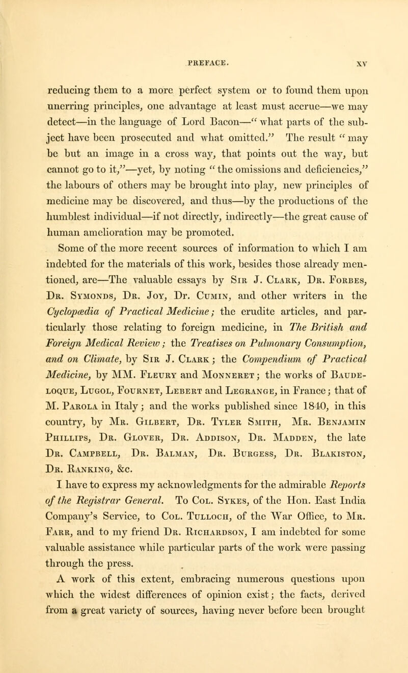 reducing them to a more perfect system or to found them upon unerring principles, one advantage at least must accrue—we may- detect—in tlie language of Lord Bacon— what parts of the sub- ject have been prosecuted and what omitted. The result may be but an image in a cross way, that points out the way, but cannot go to it,—yet, by noting '' the omissions and deficiencies, the labours of others may be brought into play, new principles of medicine may be discovered, and thus—by the productions of the humblest individual—if not directly, indirectly—the great cause of human amelioration may be promoted. Some of the more recent sources of information to which I am indebted for the materials of this work, besides those already men- tioned, are—The valuable essays by Sir J. Clark, Dr. Forbes, Dr. Symonds, Dr. Joy, Dr. Cumin, and other writers in the Cyclopaedia of Practical Medicine; the erudite articles, and par- ticularly those relating to foreign medicine, in The British and Foreign Medical Review; the Treatises on Pulmonary Consumption, and on Climate, by Sir J. Clark ; the Compendium of Practical Medicine, by MM. Fleury and Monneret ; the works of Baude- loque, Lugol, Fournet, Lebert and Legrange, in France; that of M. Parola in Italy; and the works published since 1840, in this country, by Mr. Gilbert, Dr. Tyler Smith, Mr. Benjamin Phillips, Dr. Glover, Dr. Addison, Dr. Madden, the late Dr. Campbell, Dr. Balman, Dr. Burgess, Dr. Blakiston, Dr. Ranking, &c. I have to express my acknowledgments for the admirable Reports of the Registrar General. To Col. Sykes, of the Hon. East India Company's Service, to Col. Tulloch, of the War Office, to Mr. Farr, and to my friend Dr. Richardson, I am indebted for some valuable assistance while particular parts of the work were passing through the press. A work of this extent, embracing numerous questions upou which the widest differences of opinion exist; the facts, derived from a great variety of sources, having never before been brought