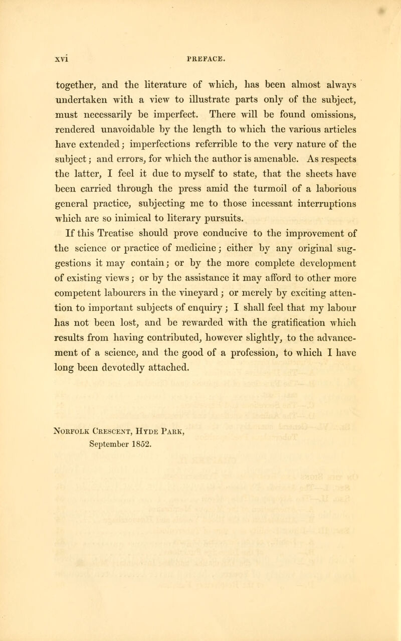 together, and the literature of which, has been almost always undertaken with a view to illustrate parts only of the subject, must necessarily be imperfect. There will be found omissions, rendered unavoidable by the length to which the various articles have extended; imperfections referrible to the very nature of the subject; and errors, for which the author is amenable. As respects the latter, I feel it due to myself to state, that the sheets have been carried through the press amid the turmoil of a laborious general practice, subjecting me to those incessant interruptions which are so inimical to literary pursuits. If this Treatise should prove conducive to the improvement of the science or practice of medicine; either by any original sug- gestions it may contain; or by the more complete development of existing views; or by the assistance it may afford to other more competent labourers in the vineyard; or merely by exciting atten- tion to important subjects of enquiry; I shall feel that my labour has not been lost, and be rewarded with the gratification which results from having contributed, however slightly, to the advance- ment of a science, and the good of a profession, to which I have long been devotedly attached. Norfolk Crescent, Hyde Park, September 1852.